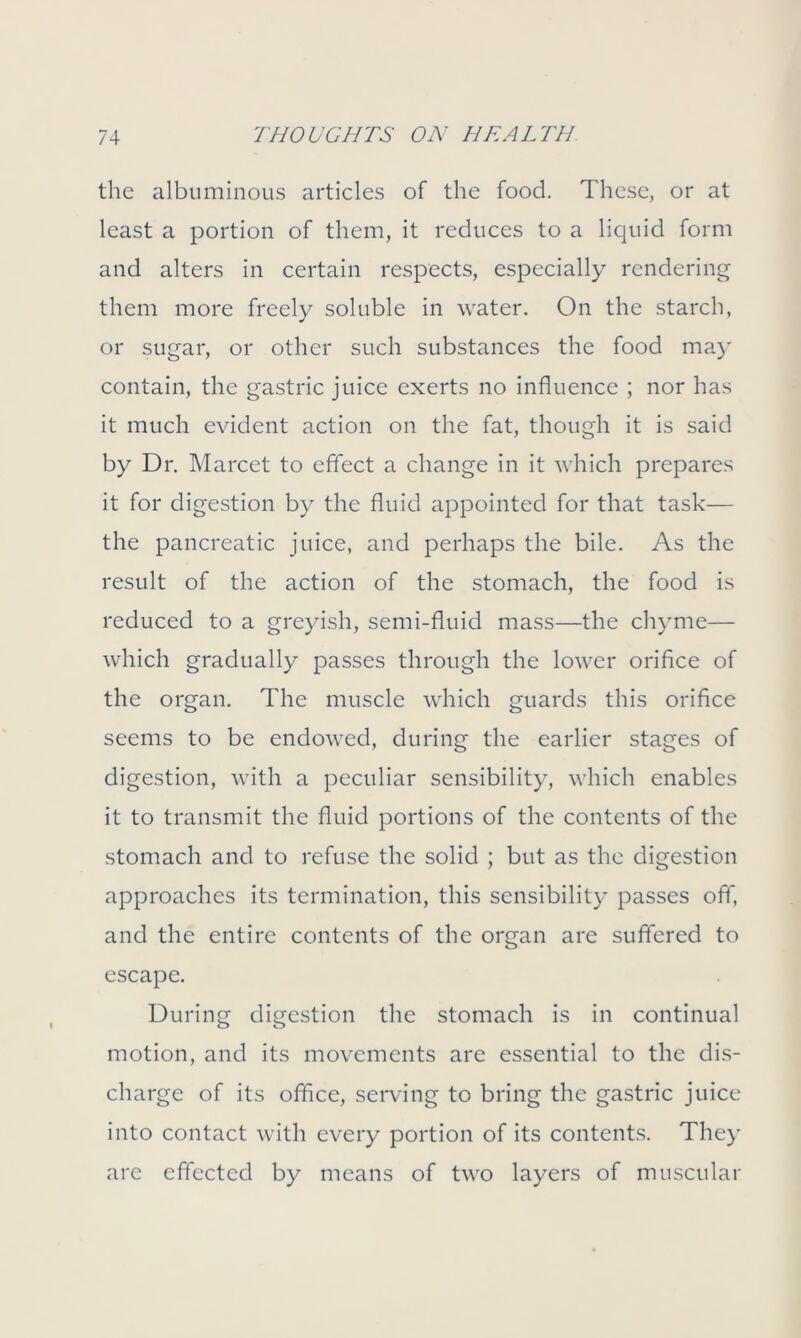 the albuminous articles of the food. These, or at least a portion of them, it reduces to a liquid form and alters in certain respects, especially rendering them more freely soluble in water. On the starch, or sugar, or other such substances the food may contain, the gastric juice exerts no influence ; nor has it much evident action on the fat, though it is said by Dr. Marcet to effect a change in it which prepares it for digestion by the fluid appointed for that task— the pancreatic juice, and perhaps the bile. As the result of the action of the stomach, the food is reduced to a greyish, semi-fluid mass—the chyme— which gradually passes through the lower orifice of the organ. The muscle which guards this orifice seems to be endowed, during the earlier stages of digestion, with a peculiar sensibility, which enables it to transmit the fluid portions of the contents of the stomach and to refuse the solid ; but as the digestion approaches its termination, this sensibility passes off, and the entire contents of the organ are suffered to escape. During digestion the stomach is in continual motion, and its movements are essential to the dis- charge of its office, serving to bring the gastric juice into contact with every portion of its contents. They are effected by means of two layers of muscular