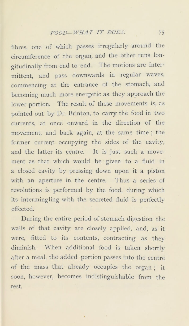 fibres, one of which passes irregularly around the circumference of the organ, and the other runs lon- gitudinally from end to end. The motions are inter- mittent, and pass downwards in regular waves, commencing at the entrance of the stomach, and becoming much more energetic as they approach the lower portion. The result of these movements is, as pointed out by Dr. Brinton, to carry the food in two currents, at once onward in the direction of the movement, and back again, at the same time ; the former curreiit occupying the sides of the cavity, and the latter its centre. It is just such a move- ment as that which would be given to a fluid in a closed cavity by pressing down upon it a piston with an aperture in the centre. Thus a series of revolutions is performed by the food, during which its intermingling with the secreted fluid is perfectly effected. During the entire period of stomach digestion the walls of that cavity are closely applied, and, as it were, fitted to its contents, contracting as they diminish. When additional food is taken shortly after a meal, the added portion passes into the centre of the mass that already occupies the organ ; it soon, however, becomes indistinguishable from the rest.