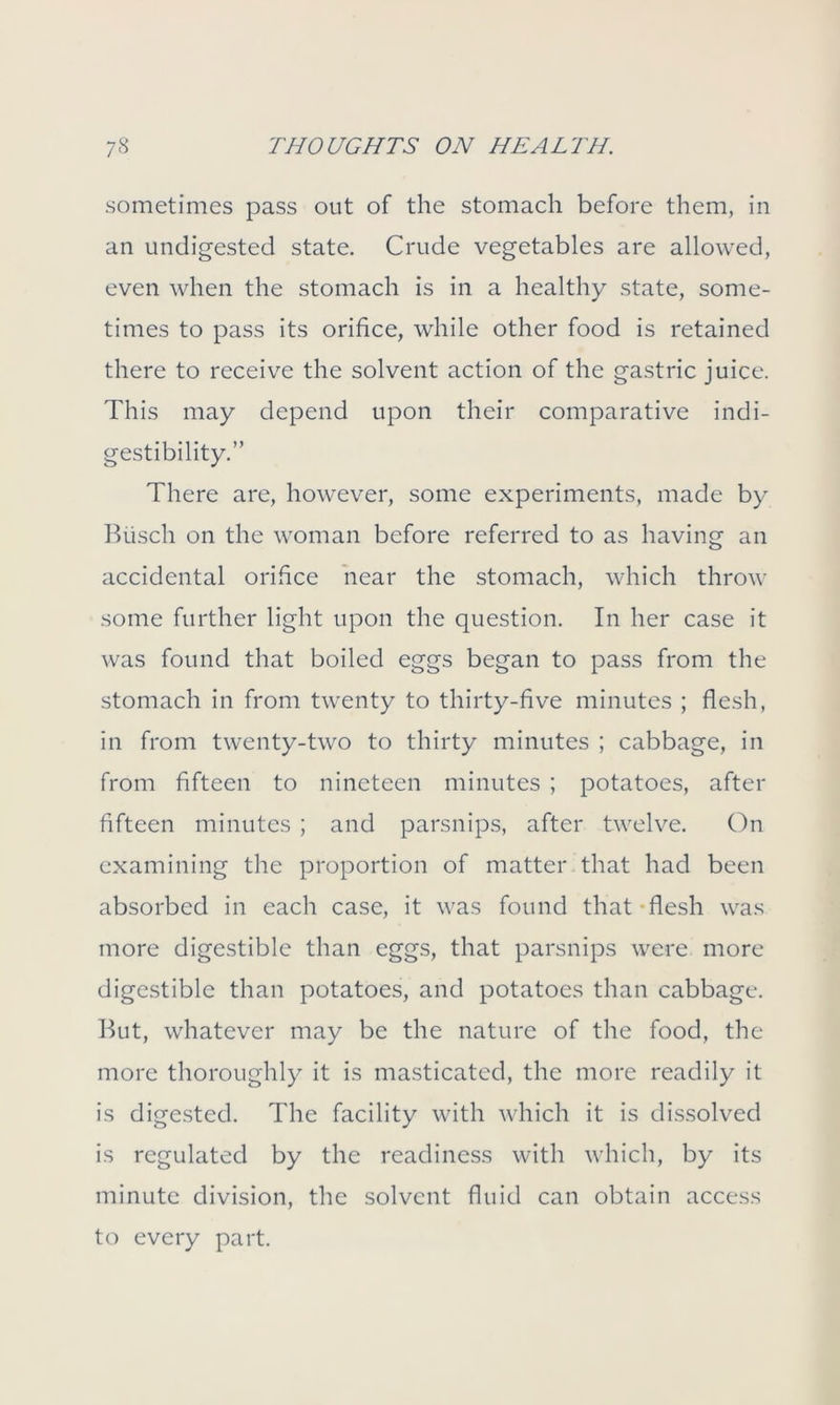 sometimes pass out of the stomach before them, in an undigested state. Crude vegetables are allowed, even when the stomach is in a healthy state, some- times to pass its orifice, while other food is retained there to receive the solvent action of the gastric juice. This may depend upon their comparative indi- gestibility.” There are, however, some experiments, made by Busch on the woman before referred to as having an accidental orifice near the stomach, which throw some further light upon the question. In her case it was found that boiled eggs began to pass from the stomach in from twenty to thirty-five minutes ; flesh, in from twenty-two to thirty minutes ; cabbage, in from fifteen to nineteen minutes ; potatoes, after fifteen minutes ; and parsnips, after twelve. On examining the proportion of matter that had been absorbed in each case, it was found that-flesh was more digestible than eggs, that parsnips were more digestible than potatoes, and potatoes than cabbage. But, whatever may be the nature of the food, the more thoroughly it is masticated, the more readily it is digested. The facility with which it is dissolved is regulated by the readiness with which, by its minute division, the solvent fluid can obtain access to every part.