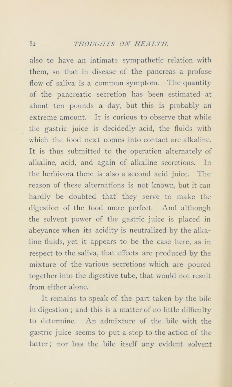 also to have an intimate sympathetic relation with them, so that in disease of the pancreas a profuse flow of saliva is a common symptom. The quantity of the pancreatic secretion has been estimated at about ten pounds a day, but this is probably an extreme amount. It is curious to observe that while the gastric juice is decidedly acid, the fluids with which the food next comes into contact are alkaline. It is thus submitted to the operation alternately of alkaline, acid, and again of alkaline secretions. In the herbivora there is also a second acid juice. The reason of these alternations is not known, but it can hardly be doubted that they serve to make the digestion of the food more perfect. And although the solvent power of the gastric juice is placed in abeyance when its acidity is neutralized by the alka- line fluids, yet it appears to be the case here, as in respect to the saliva, that effects are produced by the mixture of the various secretions which are poured together into the digestive tube, that would not result from either alone. It remains to speak of the part taken by the bile in digestion ; and this is a matter of no little difficulty to determine. An admixture of the bile with the gastric juice seems to put a stop to the action of the latter; nor has the bile itself any evident solvent