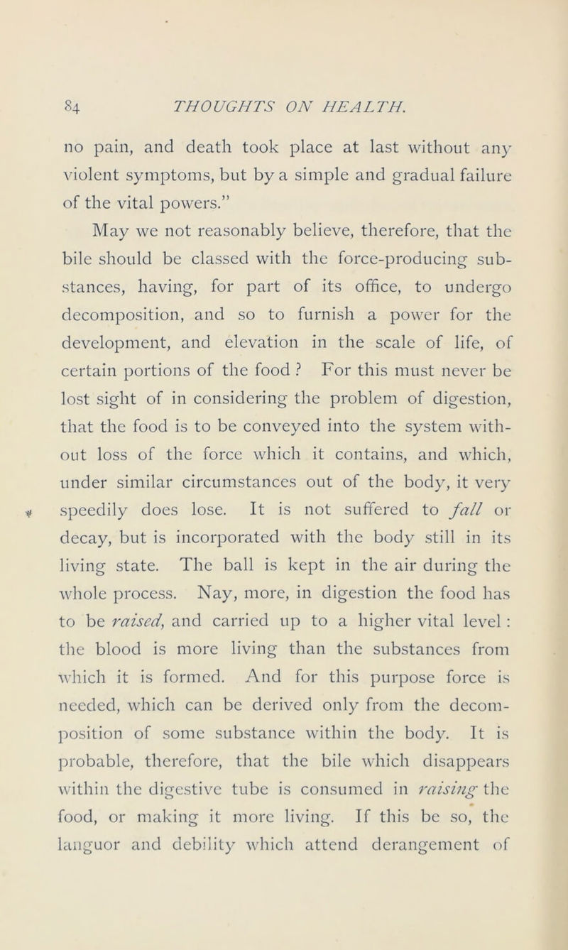 no pain, and death took place at last without any violent symptoms, but by a simple and gradual failure of the vital powers.” May we not reasonably believe, therefore, that the bile should be classed with the force-producing sub- stances, having, for part of its office, to undergo decomposition, and so to furnish a power for the development, and elevation in the scale of life, of certain portions of the food ? For this must never be lost sight of in considering the problem of digestion, that the food is to be conveyed into the system with- out loss of the force which it contains, and which, under similar circumstances out of the body, it very speedily does lose. It is not suffered to fall or decay, but is incorporated with the body still in its living state. The ball is kept in the air during the whole process. Nay, more, in digestion the food has to be raised, and carried up to a higher vital level : the blood is more living than the substances from which it is formed. And for this purpose force is needed, which can be derived only from the decom- position of some substance within the body. It is probable, therefore, that the bile which disappears within the digestive tube is consumed in raising the food, or making it more living. If this be so, the languor and debility which attend derangement of