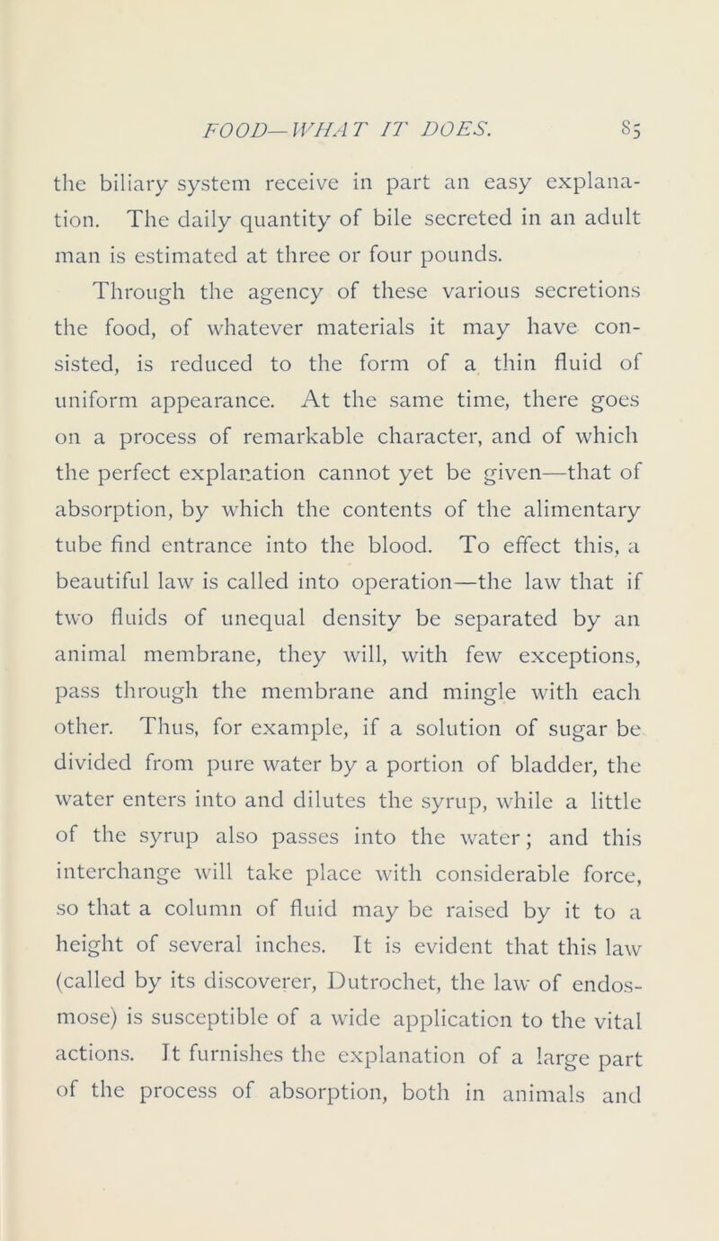 the biliary system receive in part an easy explana- tion. The daily quantity of bile secreted in an adult man is estimated at three or four pounds. Through the agency of these various secretions the food, of whatever materials it may have con- sisted, is reduced to the form of a thin fluid of uniform appearance. At the same time, there goes on a process of remarkable character, and of which the perfect explanation cannot yet be given—that of absorption, by which the contents of the alimentary tube find entrance into the blood. To effect this, a beautiful law is called into operation—the law that if two fluids of unequal density be separated by an animal membrane, they will, with few exceptions, pass through the membrane and mingle with each other. Thus, for example, if a solution of sugar be divided from pure water by a portion of bladder, the water enters into and dilutes the syrup, while a little of the syrup also passes into the water; and this interchange will take place with considerable force, so that a column of fluid may be raised by it to a height of several inches. It is evident that this law (called by its discoverer, Dutrochet, the law of endos- mose) is susceptible of a wide application to the vital actions. It furnishes the explanation of a large part of the process of absorption, both in animals and