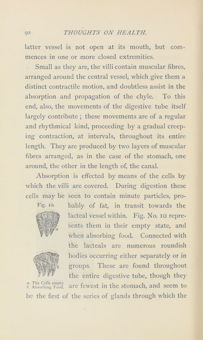 latter vessel is not open at its mouth, but com- mences in one or more closed extremities. Small as they are, the villi contain muscular fibres, arranged around the central vessel, which give them a distinct contractile motion, and doubtless assist in the absorption and propagation of the chyle. To this end, also, the movements of the digestive tube itself largely contribute ; these movements are of a regular and rhythmical kind, proceeding by a gradual creep- ing contraction, at intervals, throughout its entire length. They are produced by two layers of muscular fibres arranged, as in the case of the stomach, one around, the other in the length of, the canal. Absorption is effected by means of the cells by which the villi are covered. During digestion these cells may be seen to contain minute particles, pro- bably of fat, in transit towards the lacteal vessel within. Fig. No. io repre- sents them in their empty state, and when absorbing food. Connected with the lacteals are numerous roundish bodies occurring either separately or in groups. These are found throughout the entire digestive tube, though they t. IbL^ngTood. arc fewest in the stomach, and seem to be the first of the series of glands through which the