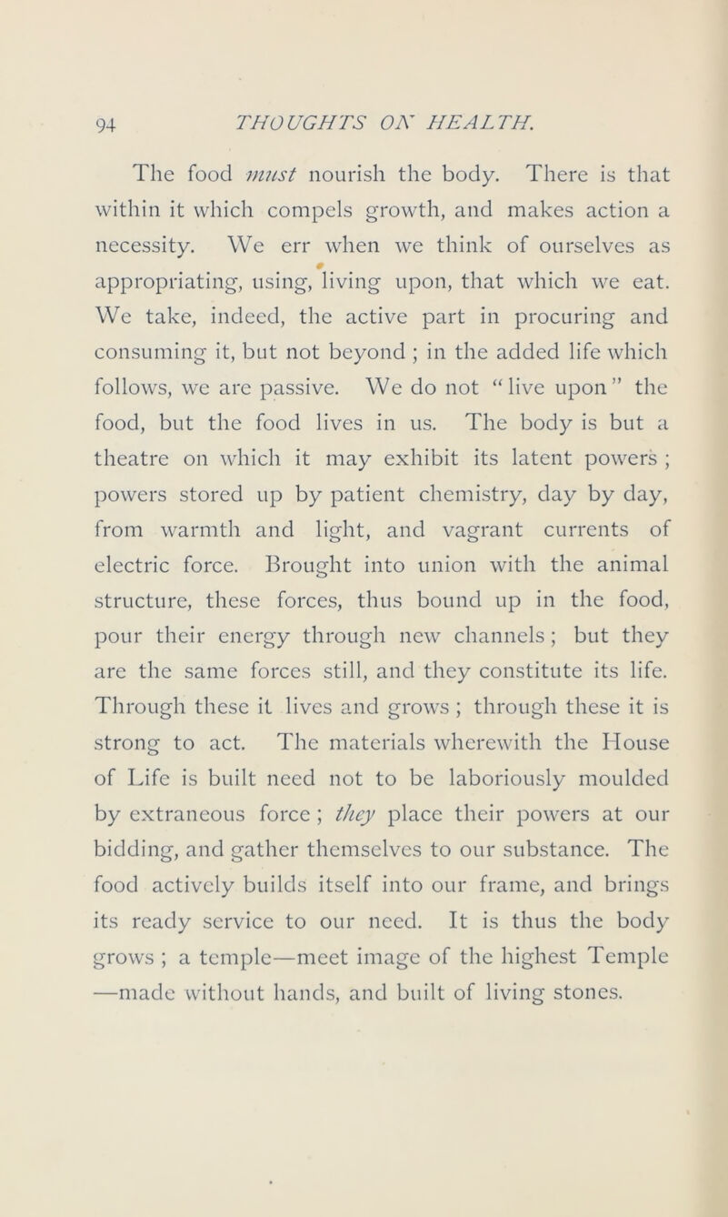 The food must nourish the body. There is that within it which compels growth, and makes action a necessity. We err when we think of ourselves as # appropriating, using, living upon, that which we eat. We take, indeed, the active part in procuring and consuming it, but not beyond ; in the added life which follows, we are passive. We do not “live upon” the food, but the food lives in us. The body is but a theatre on which it may exhibit its latent powers ; powers stored up by patient chemistry, day by day, from warmth and light, and vagrant currents of electric force. Brought into union with the animal structure, these forces, thus bound up in the food, pour their energy through new channels ; but they are the same forces still, and they constitute its life. Through these it lives and grows ; through these it is strong to act. The materials wherewith the House of Life is built need not to be laboriously moulded by extraneous force ; they place their powers at our bidding, and gather themselves to our substance. The food actively builds itself into our frame, and brings its ready service to our need. It is thus the body grows ; a temple—meet image of the highest Temple —made without hands, and built of living stones.