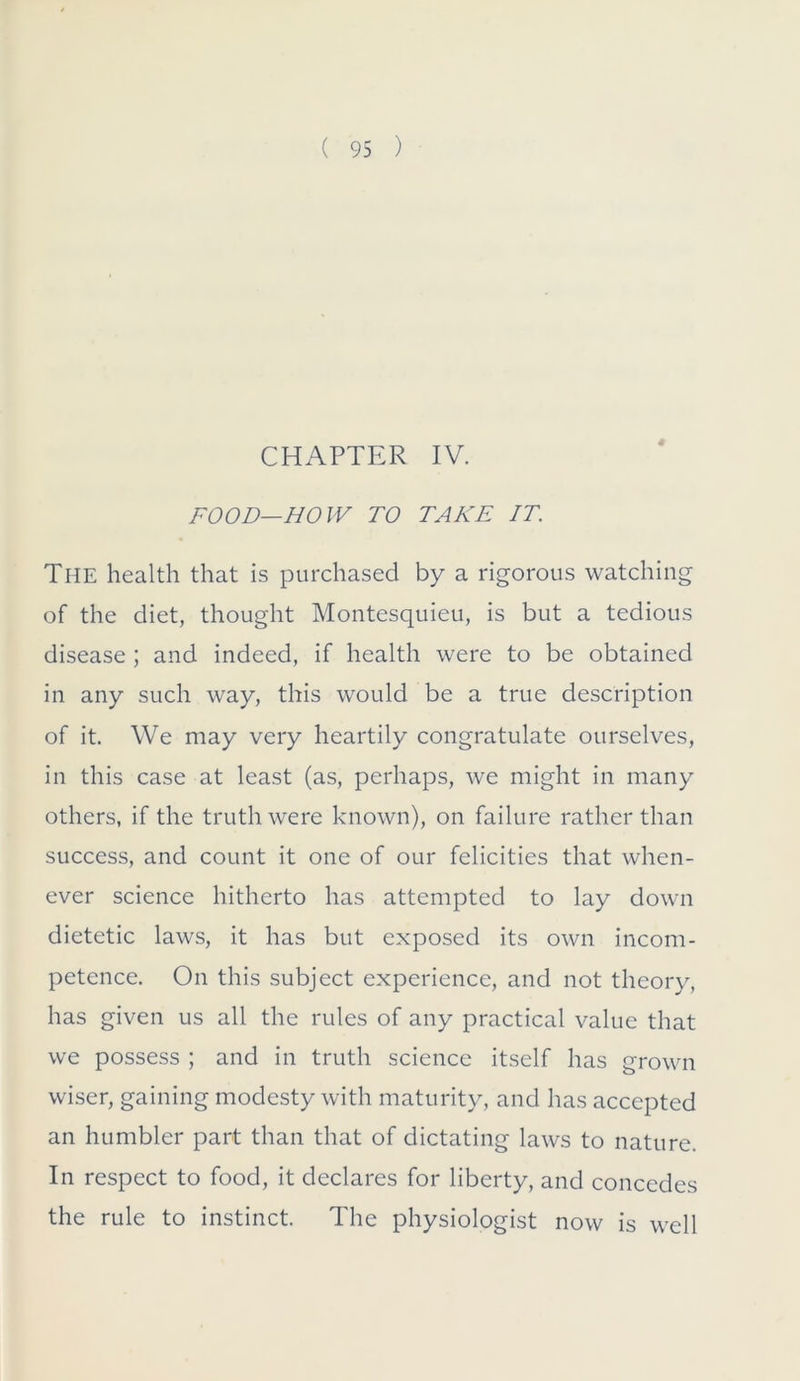 CHAPTER IV. FOOD—BO IV TO TAKE IT. The health that is purchased by a rigorous watching of the diet, thought Montesquieu, is but a tedious disease ; and indeed, if health were to be obtained in any such way, this would be a true description of it. We may very heartily congratulate ourselves, in this case at least (as, perhaps, we might in many others, if the truth were known), on failure rather than success, and count it one of our felicities that when- ever science hitherto has attempted to lay down dietetic laws, it has but exposed its own incom- petence. On this subject experience, and not theory, has given us all the rules of any practical value that we possess ; and in truth science itself has grown wiser, gaining modesty with maturity, and has accepted an humbler part than that of dictating laws to nature. In respect to food, it declares for liberty, and concedes the rule to instinct. The physiologist now is well