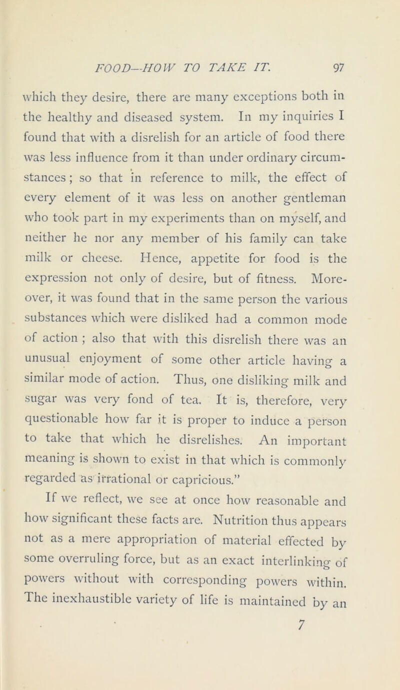 which they desire, there are many exceptions both in the healthy and diseased system. In my inquiries I found that with a disrelish for an article of food there was less influence from it than under ordinary circum- stances ; so that in reference to milk, the effect of every element of it was less on another gentleman who took part in my experiments than on myself, and neither he nor any member of his family can take milk or cheese. Hence, appetite for food is the expression not only of desire, but of fitness. More- over, it was found that in the same person the various substances which were disliked had a common mode of action ; also that with this disrelish there was an unusual enjoyment of some other article having a similar mode of action. Thus, one disliking milk and sugar was very fond of tea. It is, therefore, very questionable how far it is proper to induce a person to take that which he disrelishes. An important meaning is shown to exist in that which is commonly regarded as irrational or capricious.” If we reflect, we see at once how reasonable and how significant these facts are. Nutrition thus appears not as a mere appropriation of material effected by some overruling force, but as an exact interlinking of powers without with corresponding powers within. The inexhaustible variety of life is maintained by an 7