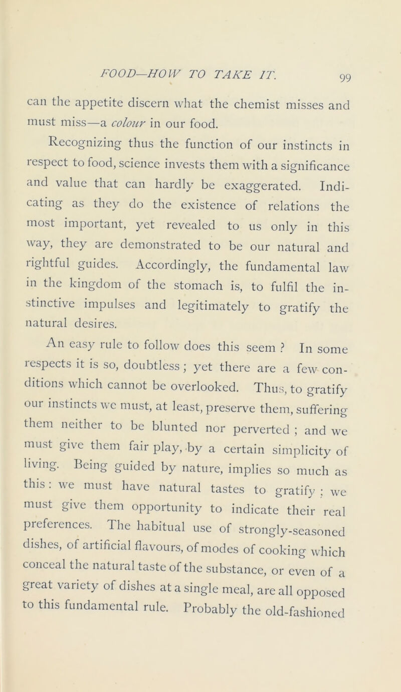 can the appetite discern what the chemist misses and must miss—a coIoilv in our food. Recognizing thus the function of our instincts in respect to food, science invests them with a significance and value that can hardly be exaggerated. Indi- cating as they do the existence of relations the most important, yet revealed to us only in this way, they are demonstrated to be our natural and rightful guides. Accordingly, the fundamental law in the kingdom of the stomach is, to fulfil the in- stinctive impulses and legitimately to gratify the natural desires. An easy rule to follow does this seem ? In some lespects it is so, doubtless ; yet there are a few con- ditions which cannot be overlooked. Thus, to gratify our instincts we must, at least, preserve them, suffering them neither to be blunted nor perverted ; and we must give them fair play, by a certain simplicity of living. Being guided by nature, implies so much as this: we must have natural tastes to gratify : we must give them opportunity to indicate their real preferences. The habitual use of strongly-seasoned dishes, of artificial flavours, of modes of cooking which conceal the natural taste of the substance, or even of a great variety of dishes at a single meal, are all opposed to this fundamental rule. Probably the old-fashioned