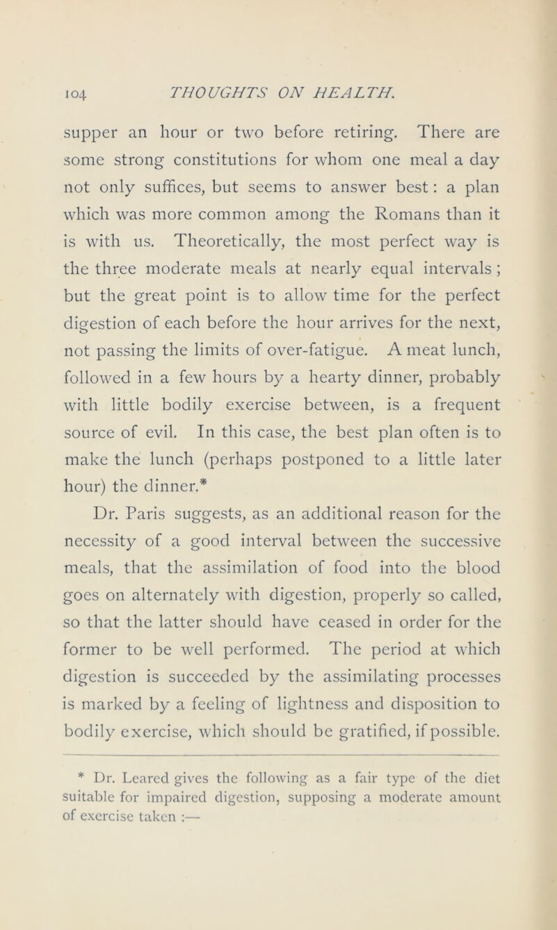 io4 supper an hour or two before retiring. There are some strong constitutions for whom one meal a day not only suffices, but seems to answer best: a plan which was more common among the Romans than it is with us. Theoretically, the most perfect way is the three moderate meals at nearly equal intervals ; but the great point is to allow time for the perfect digestion of each before the hour arrives for the next, not passing the limits of over-fatigue. A meat lunch, followed in a few hours by a hearty dinner, probably with little bodily exercise between, is a frequent source of evil. In this case, the best plan often is to make the lunch (perhaps postponed to a little later hour) the dinner.* Dr. Paris suggests, as an additional reason for the necessity of a good interval between the successive meals, that the assimilation of food into the blood goes on alternately with digestion, properly so called, so that the latter should have ceased in order for the former to be well performed. The period at which digestion is succeeded by the assimilating processes is marked by a feeling of lightness and disposition to bodily exercise, which should be gratified, if possible. * Dr. Leared gives the following as a fair type of the diet suitable for impaired digestion, supposing a moderate amount of exercise taken :—