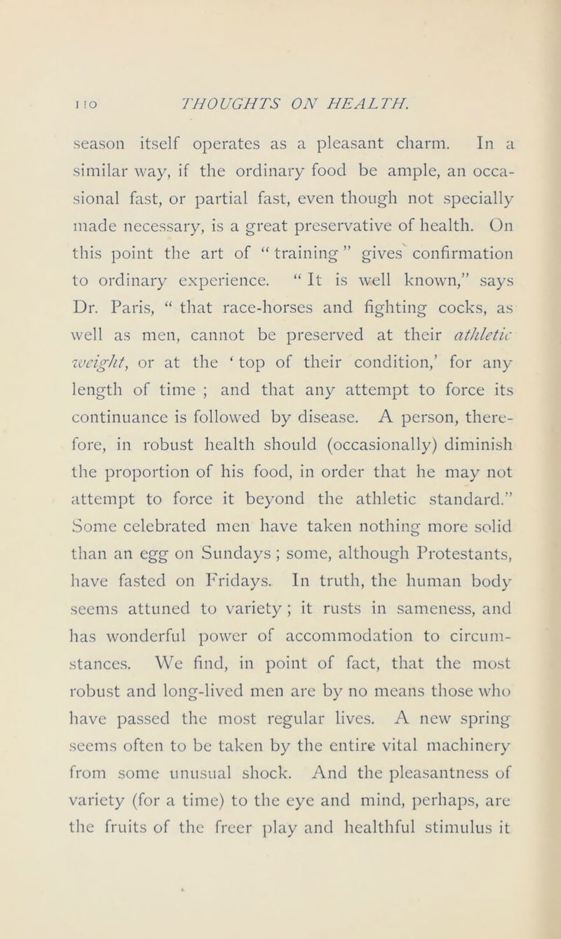 season itself operates as a pleasant charm. In a similar way, if the ordinary food be ample, an occa- sional fast, or partial fast, even though not specially made necessary, is a great preservative of health. On this point the art of “ training ” gives confirmation to ordinary experience. “ It is well known,” says Dr. Paris, “ that race-horses and fighting cocks, as well as men, cannot be preserved at their athletic weight, or at the ‘ top of their condition,’ for any length of time ; and that any attempt to force its continuance is followed by disease. A person, there- fore, in robust health should (occasionally) diminish the proportion of his food, in order that he may not attempt to force it beyond the athletic standard.” Some celebrated men have taken nothing more solid than an egg on Sundays ; some, although Protestants, have fasted on Fridays. In truth, the human body seems attuned to variety ; it rusts in sameness, and has wonderful power of accommodation to circum- stances. We find, in point of fact, that the most robust and long-lived men are by no means those who have passed the most regular lives. A new spring seems often to be taken by the entire vital machinery from some unusual shock. And the pleasantness of variety (for a time) to the eye and mind, perhaps, are the fruits of the freer play and healthful stimulus it