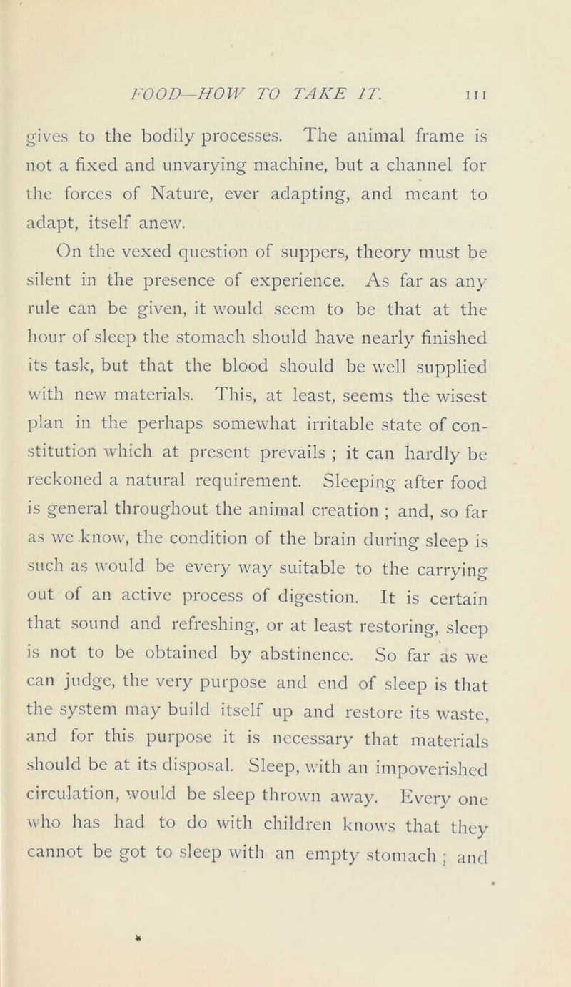 gives to the bodily processes. The animal frame is not a fixed and unvarying machine, but a channel for the forces of Nature, ever adapting, and meant to adapt, itself anew. On the vexed question of suppers, theory must be silent in the presence of experience. As far as any rule can be given, it would seem to be that at the hour of sleep the stomach should have nearly finished its task, but that the blood should be well supplied with new materials. This, at least, seems the wisest plan in the perhaps somewhat irritable state of con- stitution which at present prevails ; it can hardly be reckoned a natural requirement. Sleeping after food is general throughout the animal creation ; and, so far as we know, the condition of the brain during sleep is such as would be every way suitable to the carrying out of an active process of digestion. It is certain that sound and refreshing, or at least restoring, sleep is not to be obtained by abstinence. So far as we can judge, the very purpose and end of sleep is that the system may build itself up and restore its waste, and for this purpose it is necessary that materials should be at its disposal. Sleep, with an impoverished circulation, would be sleep thrown away. Ever)/ one who has had to do with children knows that they cannot be got to sleep with an empty stomach ; and