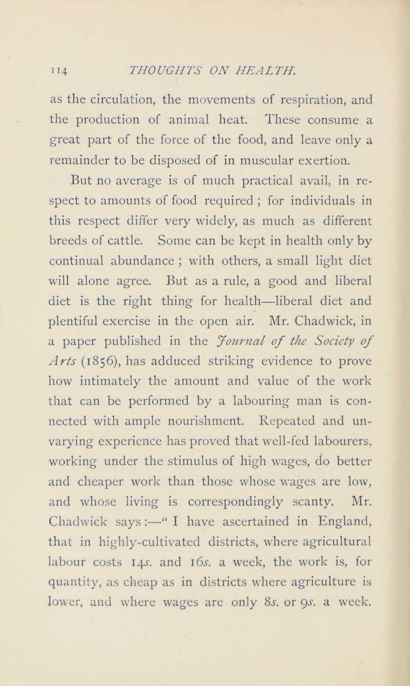 as the circulation, the movements of respiration, and the production of animal heat. These consume a great part of the force of the food, and leave only a remainder to be disposed of in muscular exertion. But no average is of much practical avail, in re- spect to amounts of food required ; for individuals in this respect differ very widely, as much as different breeds of cattle. Some can be kept in health only by continual abundance ; with others, a small light diet will alone agree. But as a rule, a good and liberal diet is the right thing for health—liberal diet and plentiful exercise in the open air. Mr. Chadwick, in a paper published in the Journal of the Society of Arts (1856), has adduced striking evidence to prove how intimately the amount and value of the work that can be performed by a labouring man is con- nected with ample nourishment. Repeated and un- varying experience has proved that well-fed labourers, working under the stimulus of high wages, do better and cheaper work than those whose wages are low, and whose living is correspondingly scanty. Mr. Chadwick says :—“ I have ascertained in Englanci, that in highly-cultivated districts, where agricultural labour costs 145-. and 16s. a week, the work is, for quantity, as cheap as in districts where agriculture is lower, and where wages are only 8^. or gs. a week.