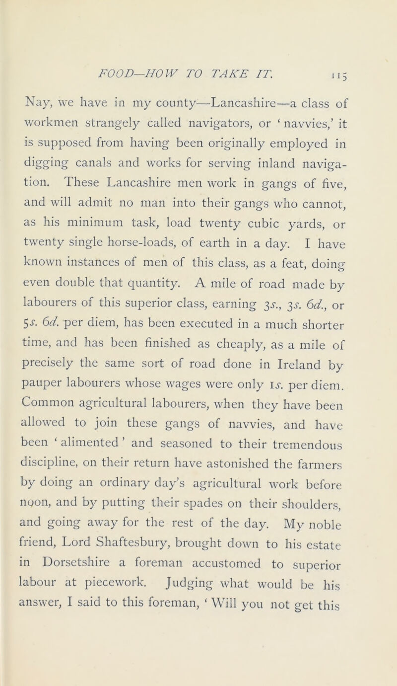 Nay, we have in my county—-Lancashire—a class of workmen strangely called navigators, or ‘ navvies,’ it is supposed from having been originally employed in digging canals and works for serving inland naviga- tion. These Lancashire men work in gangs of five, and will admit no man into their gangs who cannot, as his minimum task, load twenty cubic yards, or twenty single horse-loads, of earth in a day. I have known instances of men of this class, as a feat, doing- even double that quantity. A mile of road made by labourers of this superior class, earning 3s., $s. 6d., or 5s- per diem, has been executed in a much shorter time, and has been finished as cheaply, as a mile of precisely the same sort of road done in Ireland by pauper labourers whose wages were only is. per diem. Common agricultural labourers, when they have been allowed to join these gangs of navvies, and have been ‘ alimented ’ and seasoned to their tremendous discipline, on their return have astonished the farmers by doing an ordinary day’s agricultural work before noon, and by putting their spades on their shoulders, and going away for the rest of the day. My noble friend, Lord Shaftesbury, brought down to his estate in Dorsetshire a foreman accustomed to superior labour at piecework. Judging what would be his answer, I said to this foreman, ‘ Will you not get this