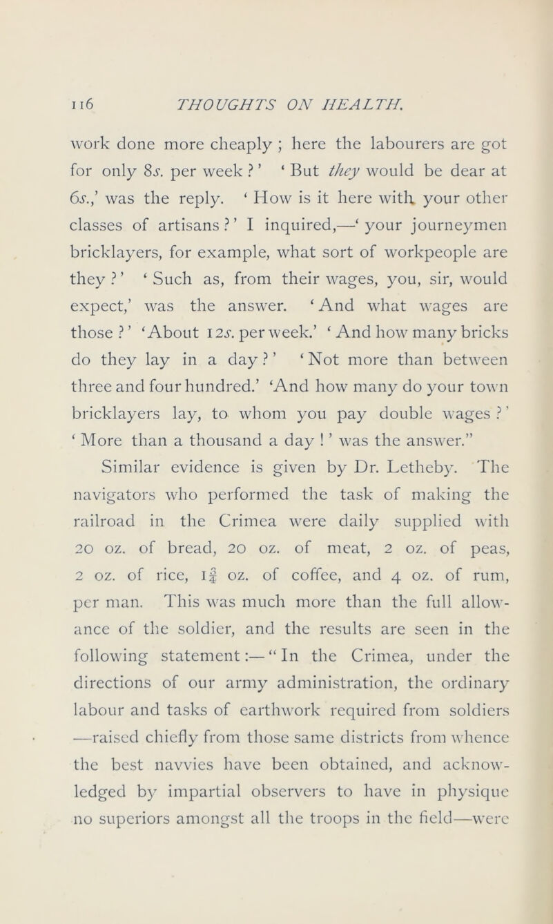 work done more cheaply ; here the labourers are got for only 8s. per week ? ’ 4 But they would be dear at 6s.,’ was the reply. ‘ How is it here with your other classes of artisans?’ I inquired,—‘your journeymen bricklayers, for example, what sort of workpeople are they ? ’ ‘ Such as, from their wages, you, sir, would expect,’ was the answer. ‘ And what wages are those ? ’ ‘About 12s. per week.’ ‘ And how many bricks do they lay in a day ? ’ ‘Not more than between three and four hundred.’ ‘And how many do your town bricklayers lay, to whom you pay double wages ?' ‘ More than a thousand a day ! ’ was the answer.” Similar evidence is given by Dr. Letheby. The navigators who performed the task of making the railroad in the Crimea were daily supplied with 20 oz. of bread, 20 oz. of meat, 2 oz. of peas, 2 oz. of rice, if oz. of coffee, and 4 oz. of rum, per man. This was much more than the full allow- ance of the soldier, and the results are seen in the following statement:—“In the Crimea, under the directions of our army administration, the ordinary labour and tasks of earthwork required from soldiers —raised chiefly from those same districts from whence the best navvies have been obtained, and acknow- ledged by impartial observers to have in physique no superiors amongst all the troops in the field—were