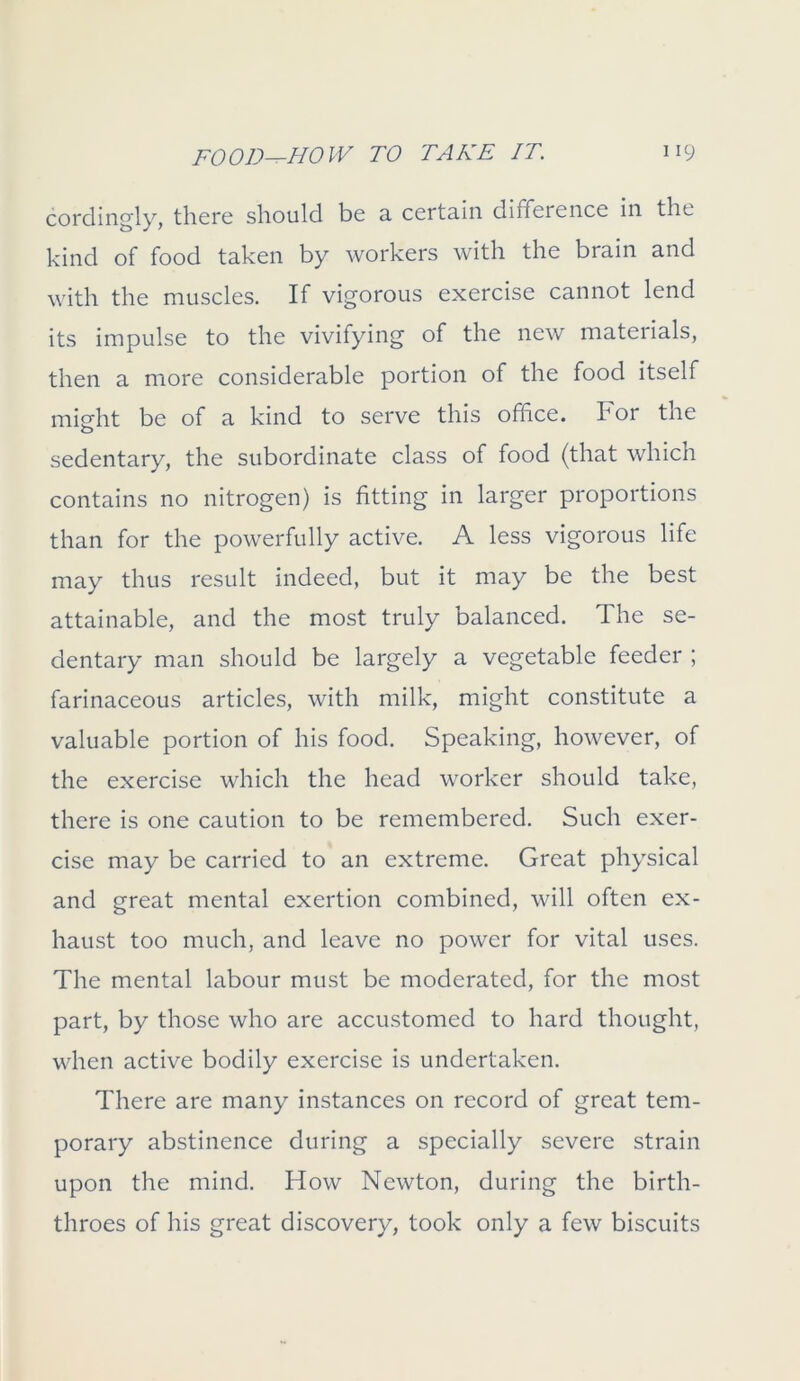 cordingly, there should be a certain difference in the kind of food taken by workers with the brain and with the muscles. If vigorous exercise cannot lend its impulse to the vivifying of the new materials, then a more considerable portion of the food itself misrht be of a kind to serve this office, bor the o sedentary, the subordinate class of food (that which contains no nitrogen) is fitting in larger proportions than for the powerfully active. A less vigorous life may thus result indeed, but it may be the best attainable, and the most truly balanced. The se- dentary man should be largely a vegetable feeder ; farinaceous articles, with milk, might constitute a valuable portion of his food. Speaking, however, of the exercise which the head worker should take, there is one caution to be remembered. Such exer- cise may be carried to an extreme. Great physical and great mental exertion combined, will often ex- haust too much, and leave no power for vital uses. The mental labour must be moderated, for the most part, by those who are accustomed to hard thought, when active bodily exercise is undertaken. There are many instances on record of great tem- porary abstinence during a specially severe strain upon the mind. How Newton, during the birth- throes of his great discovery, took only a few biscuits