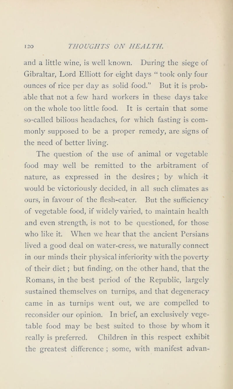 and a little wine, is well known. During the siege of Gibraltar, Lord Elliott for eight days “ took only four ounces of rice per day as solid food.” But it is prob- able that not a few hard workers in these days take on the whole too little food. It is certain that some so-called bilious headaches, for which fasting is com- monly supposed to be a proper remedy, are signs of the need of better living. The question of the use of animal or vegetable food may well be remitted to the arbitrament of nature, as expressed in the desires; by which it would be victoriously decided, in all such climates as ours, in favour of the flesh-eater. But the sufficiency of vegetable food, if widely varied, to maintain health and even strength, is not to be questioned, for those who like it. When we hear that the ancient Persians lived a good deal on water-cress, we naturally connect in our minds their physical inferiority with the poverty of their diet; but finding, on the other hand, that the Romans, in the best period of the Republic, largely sustained themselves on turnips, and that degeneracy came in as turnips went out, we are compelled to reconsider our opinion. In brief, an exclusively vege- table food may be best suited to those by whom it really is preferred. Children in this respect exhibit the greatest difference ; some, with manifest advan-