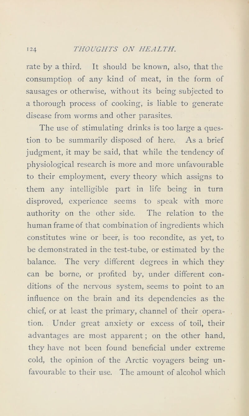 rate by a third. It should be known, also, that the consumption of any kind of meat, in the form of sausages or otherwise, without its being subjected to a thorough process of cooking, is liable to generate disease from worms and other parasites. The use of stimulating drinks is too large a ques- tion to be summarily disposed of here. As a brief judgment, it may be said, that while the tendency of physiological research is more and more unfavourable to their employment, every theory which assigns to them any intelligible part in life being in turn disproved, experience seems to speak with more authority on the other side. The relation to the human frame of that combination of ingredients which constitutes wine or beer, is too recondite, as yet, to be demonstrated in the test-tube, or estimated by the balance. The very different degrees in which they can be borne, or profited by, under different con- ditions of the nervous system, seems to point to an influence on the brain and its dependencies as the chief, or at least the primary, channel of their opera- tion. Under great anxiety or excess of toil, their advantages are most apparent; on the other hand, they have not been found beneficial under extreme cold, the opinion of the Arctic voyagers being un- favourable to their use. The amount of alcohol which