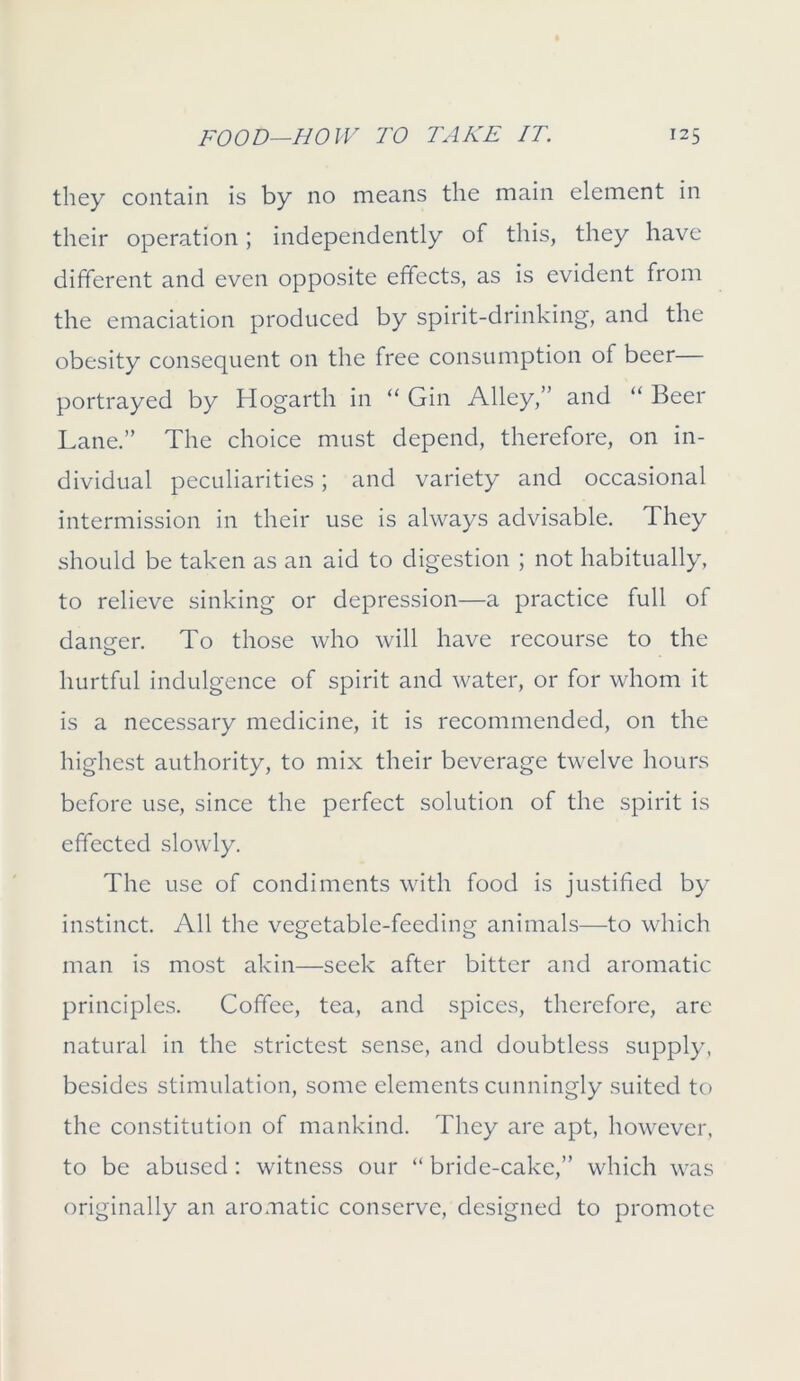 they contain is by no means the main element in their operation; independently of this, they have different and even opposite effects, as is evident from the emaciation produced by spirit-drinking, and the obesity consequent on the free consumption of beer portrayed by Hogarth in “ Gin Alley,” and “ Beer Lane.” The choice must depend, therefore, on in- dividual peculiarities; and variety and occasional intermission in their use is always advisable. They should be taken as an aid to digestion ; not habitually, to relieve sinking or depression—a practice full of danger. To those who will have recourse to the hurtful indulgence of spirit and water, or for whom it is a necessary medicine, it is recommended, on the highest authority, to mix their beverage twelve hours before use, since the perfect solution of the spirit is effected slowly. The use of condiments with food is justified by instinct. All the vegetable-feeding animals—to which man is most akin—seek after bitter and aromatic principles. Coffee, tea, and spices, therefore, are natural in the strictest sense, and doubtless supply, besides stimulation, some elements cunningly suited to the constitution of mankind. They are apt, however, to be abused: witness our “ bride-cake,” which was originally an aromatic conserve, designed to promote