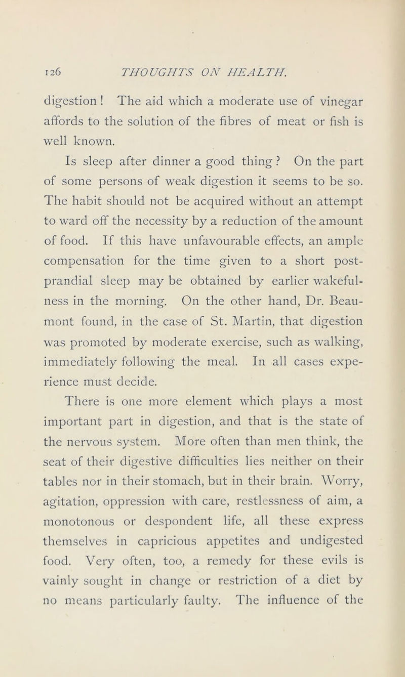 digestion ! The aid which a moderate use of vinegar affords to the solution of the fibres of meat or fish is well known. Is sleep after dinner a good thing ? On the part of some persons of weak digestion it seems to be so. The habit should not be acquired without an attempt to ward off the necessity by a reduction of the amount of food. If this have unfavourable effects, an ample compensation for the time given to a short post- prandial sleep may be obtained by earlier wakeful- ness in the morning. On the other hand, Dr. Beau- mont found, in the case of St. Martin, that digestion was promoted by moderate exercise, such as walking, immediately following the meal. In all cases expe- rience must decide. There is one more element which plays a most important part in digestion, and that is the state of the nervous system. More often than men think, the seat of their digestive difficulties lies neither on their tables nor in their stomach, but in their brain. Worry, agitation, oppression with care, restlessness of aim, a monotonous or despondent life, all these express themselves in capricious appetites and undigested food. Very often, too, a remedy for these evils is vainly sought in change or restriction of a diet by no means particularly faulty. The influence of the