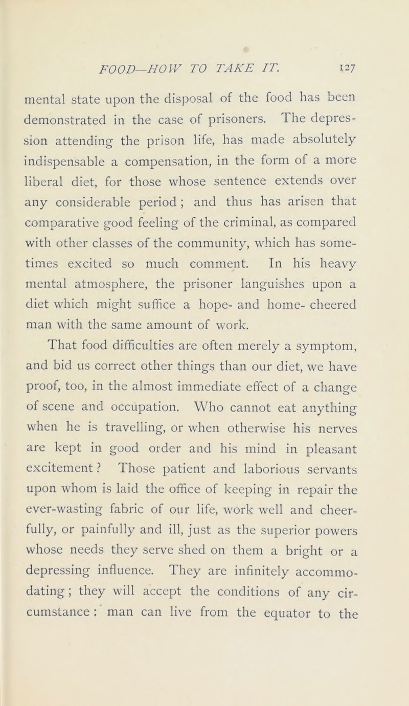 mental state upon the disposal of the food has been demonstrated in the case of prisoners. The depres- sion attending the prison life, has made absolutely indispensable a compensation., in the form of a more liberal diet, for those whose sentence extends over any considerable period ; and thus has arisen that comparative good feeling of the criminal, as compared with other classes of the community, which has some- times excited so much comment. In his heavy mental atmosphere, the prisoner languishes upon a diet which might suffice a hope- and home- cheered man with the same amount of work. That food difficulties are often merely a symptom, and bid us correct other things than our diet, we have proof, too, in the almost immediate effect of a change of scene and occupation. Who cannot eat anything when he is travelling, or when otherwise his nerves are kept in good order and his mind in pleasant excitement ? Those patient and laborious servants upon whom is laid the office of keeping in repair the ever-wasting fabric of our life, work well and cheer- fully, or painfully and ill, just as the superior powers whose needs they serve shed on them a bright or a depressing influence. They are infinitely accommo- dating ; they will accept the conditions of any cir- cumstance : man can live from the equator to the