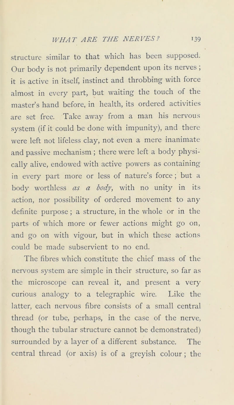 structure similar to that which has been supposed. Our body is not primarily dependent upon its nerves ; it is active in itself, instinct and throbbing with force almost in every part, but waiting the touch of the master’s hand before, in health, its ordered activities are set free. Take away from a man his nervous system (if it could be done with impunity), and there were left not lifeless clay, not even a mere inanimate and passive mechanism ; there were left a body physi- cally alive, endowed with active powers as containing in every part more or less of nature’s force; but a body worthless as a body, with no unity in its action, nor possibility of ordered movement to any definite purpose ; a structure, in the whole or in the parts of which more or fewer actions might go on, and go on with vigour, but in which these actions could be made subservient to no end. The fibres which constitute the chief mass of the nervous system are simple in their structure, so far as the microscope can reveal it, and present a very curious analogy to a telegraphic wire. Like the latter, each nervous fibre consists of a small central thread (or tube, perhaps, in the case of the nerve, though the tubular structure cannot be demonstrated) surrounded by a layer of a different substance. The central thread (or axis) is of a greyish colour ; the