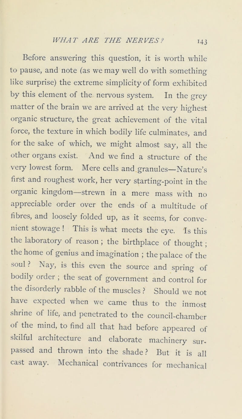 Before answering this question, it is worth while to pause, and note (as we may well do with something like surprise) the extreme simplicity of form exhibited by this element of the nervous system. In the grey matter of the brain we are arrived at the very highest organic structure, the great achievement of the vital force, the texture in which bodily life culminates, and for the sake of which, we might almost say, all the other organs exist. And we find a structure of the very lowest form. Mere cells and granules—Nature’s first and roughest work, her very starting-point in the organic kingdom—strewn in a mere mass with no appreciable order over the ends of a multitude of fibres, and loosely folded up, as it seems, for conve- nient stowage ! This is what meets the eye. Is this the laboratory of reason ; the birthplace of thought; the home of genius and imagination ; the palace of the soul ? Nay, is this even the source and spring of bodily order ; the seat of government and control for the disorderly rabble of the muscles ? Should we not have expected when we came thus to the inmost shrine of life, and penetrated to the council-chamber of the mind, to find all that had before appeared of skilful architecture and elaborate machinery sur- passed and thrown into the shade? But it is all cast away. Mechanical contrivances for mechanical