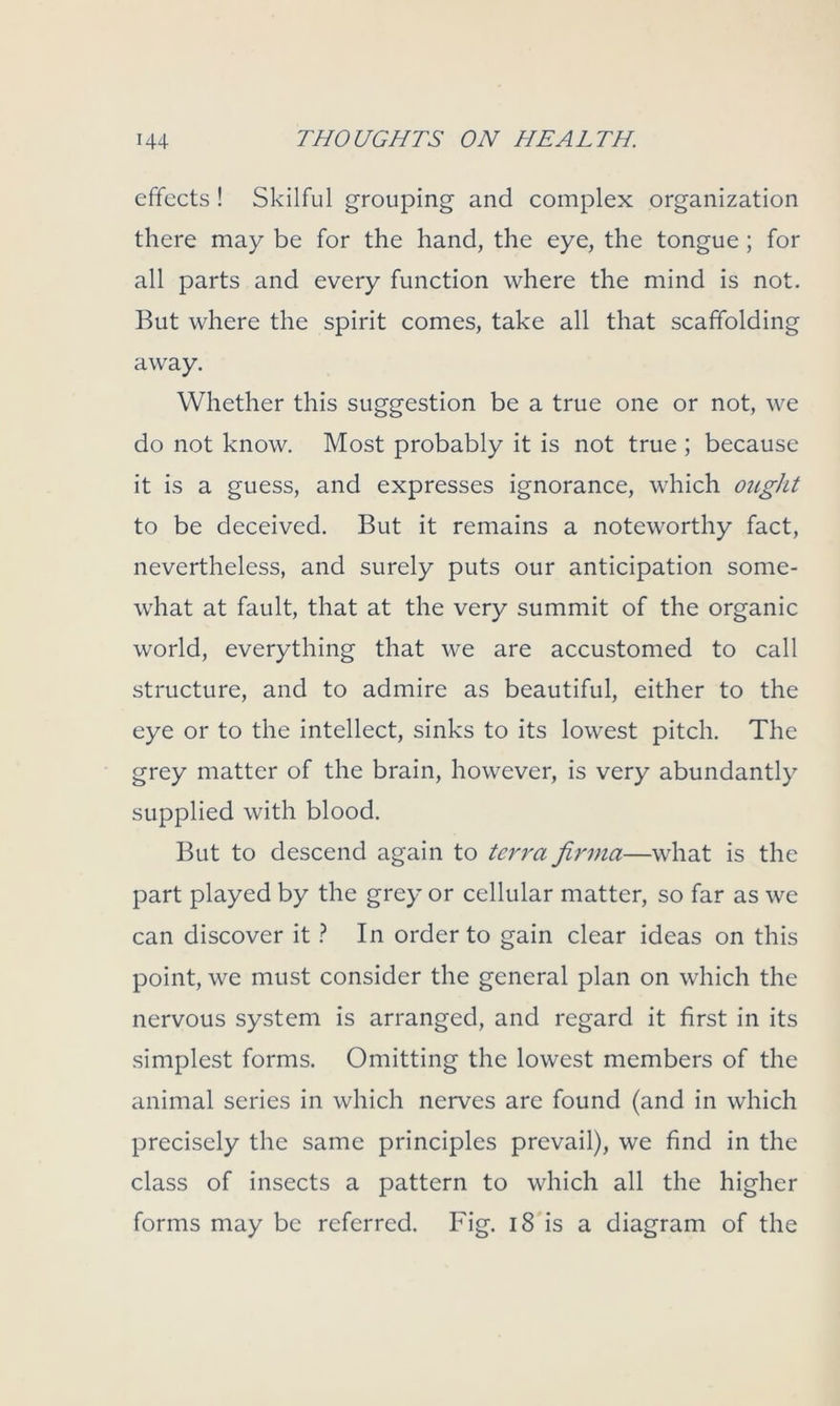 effects ! Skilful grouping and complex organization there may be for the hand, the eye, the tongue; for all parts and every function where the mind is not. But where the spirit comes, take all that scaffolding away. Whether this suggestion be a true one or not, we do not know. Most probably it is not true ; because it is a guess, and expresses ignorance, which ought to be deceived. But it remains a noteworthy fact, nevertheless, and surely puts our anticipation some- what at fault, that at the very summit of the organic world, everything that we are accustomed to call structure, and to admire as beautiful, either to the eye or to the intellect, sinks to its lowest pitch. The grey matter of the brain, however, is very abundantly supplied with blood. But to descend again to tcri'a firma—what is the part played by the grey or cellular matter, so far as we can discover it ? In order to gain clear ideas on this point, we must consider the general plan on which the nervous system is arranged, and regard it first in its simplest forms. Omitting the lowest members of the animal series in which nerves are found (and in which precisely the same principles prevail), we find in the class of insects a pattern to which all the higher forms may be referred. Fig. 18 is a diagram of the