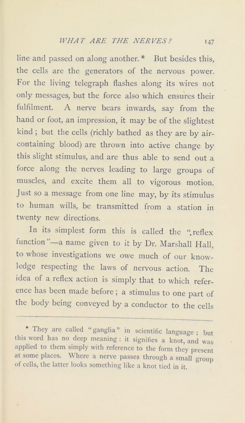 line ancl passed on along another. * But besides this, the cells are the generators of the nervous power. For the living telegraph flashes along its wires not only messages, but the force also which ensures their fulfilment. A nerve bears inwards, say from the hand or foot, an impression, it may be of the slightest kind ; but the cells (richly bathed as they are by air- containing blood) are thrown into active change by this slight stimulus, and are thus able to send out a force along the nerves leading to large groups of muscles, and excite them all to vigorous motion. Just so a message from one line may, by its stimulus to human wills, be transmitted from a station in twenty new directions. In its simplest form this is called the “.reflex function a name given to it by Dr. Marshall Hall, to whose investigations we owe much of our know- ledge respecting the laws of nervous action. The idea of a reflex action is simply that to which refer- ence has been made before; a stimulus to one part of the body being conveyed by a conductor to the cells * They are called “ ganglia ” in scientific language ; but this word has no deep meaning : it signifies a knot, and was applied to them simply with reference to the form they present at some places. Where a nerve passes through a small group of cells, the latter looks something like a knot tied in it.