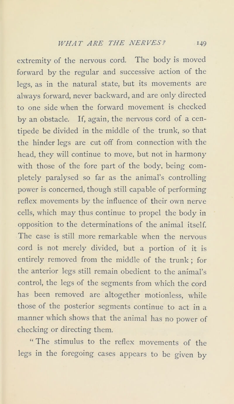 extremity of the nervous cord. The body is moved forward by the regular and successive action of the legs, as in the natural state, but its movements are always forward, never backward, and are only directed to one side when the forward movement is checked by an obstacle. If, again, the nervous cord of a cen- tipede be divided in the middle of the trunk, so that the hinder legs are cut off from connection with the head, they will continue to move, but not in harmony with those of the fore part of the body, being com- pletely paralysed so far as the animal’s controlling power is concerned, though still capable of performing reflex movements by the influence of their own nerve cells, which may thus continue to propel the body in opposition to the determinations of the animal itself. The case is still more remarkable when the nervous cord is not merely divided, but a portion of it is entirely removed from the middle of the trunk ; for the anterior legs still remain obedient to the animal’s control, the legs of the segments from which the cord has been removed are altogether motionless, while those of the posterior segments continue to act in a manner which shows that the animal has no power of checking or directing them. “ The stimulus to the reflex movements of the legs in the foregoing cases appears to be given by