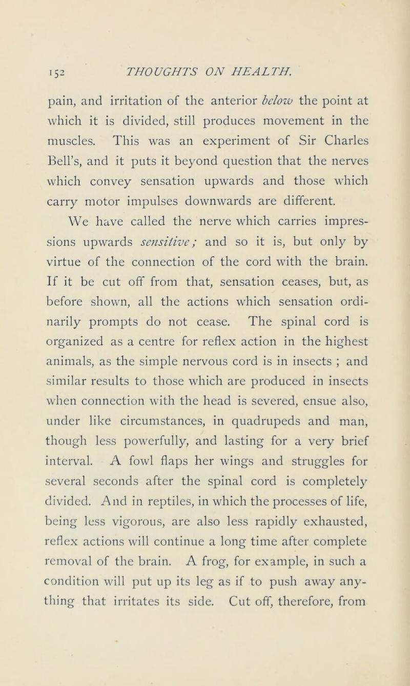 pain, and irritation of the anterior below the point at which it is divided, still produces movement in the muscles. This was an experiment of Sir Charles Bell’s, and it puts it beyond question that the nerves which convey sensation upwards and those which carry motor impulses downwards are different. We have called the nerve which carries impres- sions upwards sensitive; and so it is, but only by virtue of the connection of the cord with the brain. If it be cut off from that, sensation ceases, but, as before shown, all the actions which sensation ordi- narily prompts do not cease. The spinal cord is organized as a centre for reflex action in the highest animals, as the simple nervous cord is in insects ; and similar results to those which are produced in insects when connection with the head is severed, ensue also, under like circumstances, in quadrupeds and man, though less powerfully, and lasting for a very brief interval. A fowl flaps her wings and struggles for several seconds after the spinal cord is completely divided. And in reptiles, in which the processes of life, being less vigorous, are also less rapidly exhausted, reflex actions will continue a long time after complete removal of the brain. A frog, for example, in such a condition will put up its leg as if to push away any- thing that irritates its side. Cut off, therefore, from