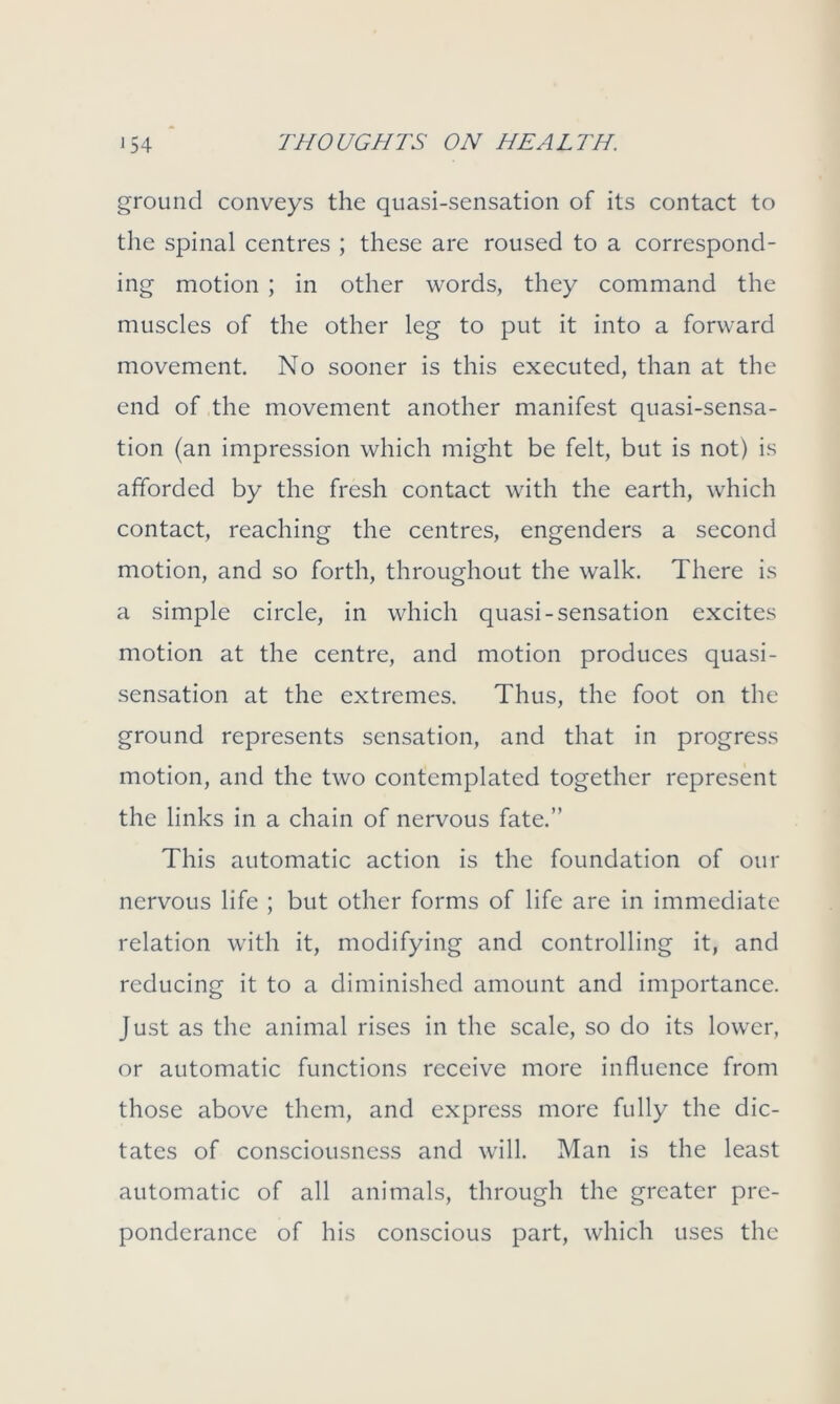 ground conveys the quasi-sensation of its contact to the spinal centres ; these are roused to a correspond- ing motion ; in other words, they command the muscles of the other leg to put it into a forward movement. No sooner is this executed, than at the end of the movement another manifest quasi-sensa- tion (an impression which might be felt, but is not) is afforded by the fresh contact with the earth, which contact, reaching the centres, engenders a second motion, and so forth, throughout the walk. There is a simple circle, in which quasi-sensation excites motion at the centre, and motion produces quasi- sensation at the extremes. Thus, the foot on the ground represents sensation, and that in progress motion, and the two contemplated together represent the links in a chain of nervous fate.” This automatic action is the foundation of our nervous life ; but other forms of life are in immediate relation with it, modifying and controlling it, and reducing it to a diminished amount and importance. Just as the animal rises in the scale, so do its lower, or automatic functions receive more influence from those above them, and express more fully the dic- tates of consciousness and will. Man is the least automatic of all animals, through the greater pre- ponderance of his conscious part, which uses the