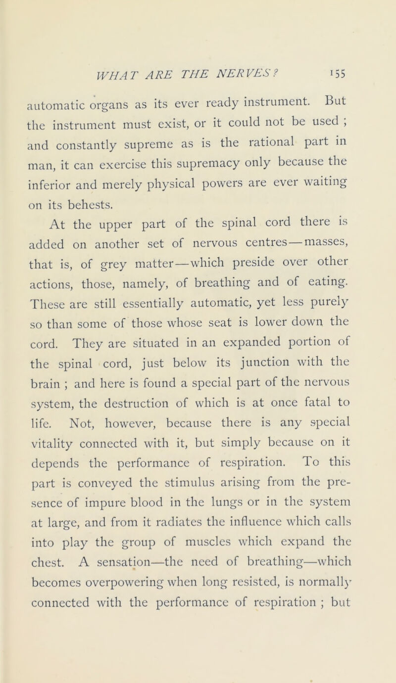 automatic organs as its ever ready instrument. But the instrument must exist, or it could not be used , and constantly supreme as is the rational part in man, it can exercise this supremacy only because the inferior and merely physical powers are ever waiting on its behests. At the upper part of the spinal cord there is added on another set of nervous centres—masses, that is, of grey matter—which preside over other actions, those, namely, of breathing and of eating. These are still essentially automatic, yet less purely so than some of those whose seat is lower down the cord. They are situated in an expanded portion of the spinal cord, just below its junction with the brain ; and here is found a special part of the nervous system, the destruction of which is at once fatal to life. Not, however, because there is any special vitality connected with it, but simply because on it depends the performance of respiration. To this part is conveyed the stimulus arising from the pre- sence of impure blood in the lungs or in the system at large, and from it radiates the influence which calls into play the group of muscles which expand the chest. A sensation—the need of breathing—which becomes overpowering when long resisted, is normally connected with the performance of respiration ; but