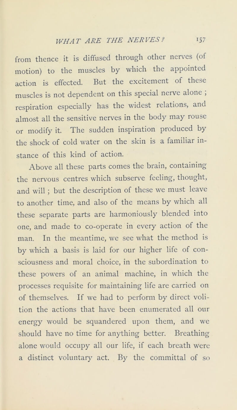 from thence it is diffused through othei nerves (of motion) to the muscles by which the appointed action is effected. But the excitement of these muscles is not dependent on this special nerve alone ; respiration especially has the widest relations, and almost all the sensitive nerves in the body may rouse or modify it. The sudden inspiration produced by the shock of cold water on the skin is a familial in- stance of this kind of action. Above all these parts comes the brain, containing the nervous centres which subserve feeling, thought, and will ; but the description of these we must leave to another time, and also of the means by which all these separate parts are harmoniously blended into one, and made to co-operate in every action of the man. In the meantime, we see what the method is by which a basis is laid for our higher life of con- sciousness and moral choice, in the subordination to these powers of an animal machine, in which the processes requisite for maintaining life are carried on of themselves. If we had to perform by direct voli- tion the actions that have been enumerated all our energy would be squandered upon them, and we should have no time for anything better. Breathing alone would occupy all our life, if each breath were a distinct voluntary act. By the committal of so