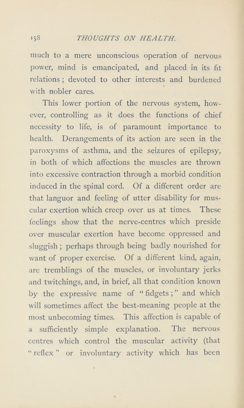 much to a mere unconscious operation of nervous power, mind is emancipated, and placed in its fit relations ; devoted to other interests and burdened % with nobler cares. This lower portion of the nervous system, how- ever, controlling as it does the functions of chief necessity to life, is of paramount importance to health. Derangements of its action are seen in the paroxysms of asthma, and the seizures of epilepsy, in both of which affections the muscles are thrown into excessive contraction through a morbid condition induced in the spinal cord. Of a different order are that languor and feeling of utter disability for mus- cular exertion which creep over us at times. These feelings show that the nerve-centres which preside over muscular exertion have become oppressed and sluggish ; perhaps through being badly nourished for want of proper exercise. Of a different kind, again, are tremblings of the muscles, or involuntary jerks and twitchings, and, in brief, all that condition known by the expressive name of “ fidgets; ” and which will sometimes affect the best-meaning people at the most unbecoming times. This affection is capable of a sufficiently simple explanation. The nervous centres which control the muscular activity (that “ reflex ” or involuntary activity which has been