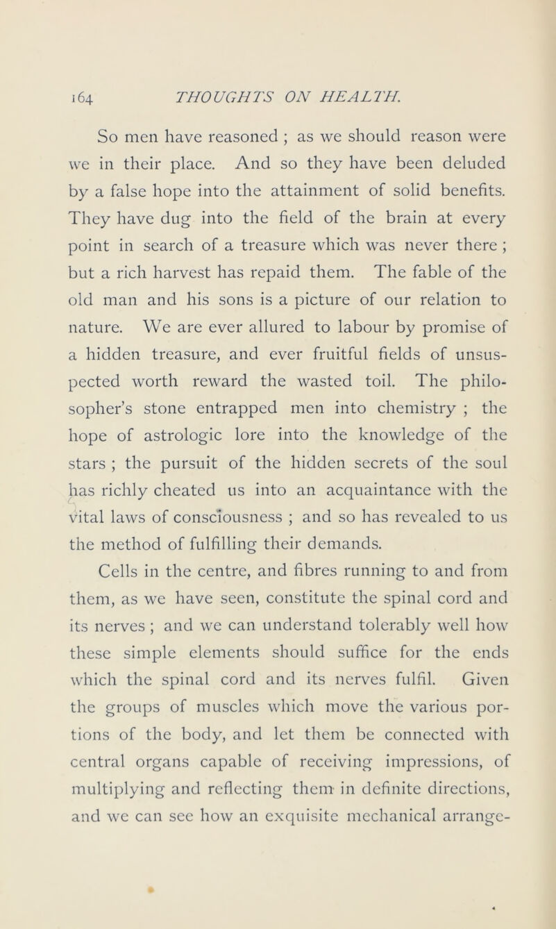 So men have reasoned ; as we should reason were we in their place. And so they have been deluded by a false hope into the attainment of solid benefits. They have dug into the field of the brain at every point in search of a treasure which was never there ; but a rich harvest has repaid them. The fable of the old man and his sons is a picture of our relation to nature. We are ever allured to labour by promise of a hidden treasure, and ever fruitful fields of unsus- pected worth reward the wasted toil. The philo- sopher’s stone entrapped men into chemistry ; the hope of astrologic lore into the knowledge of the stars ; the pursuit of the hidden secrets of the soul has richly cheated us into an acquaintance with the vital laws of consciousness ; and so has revealed to us the method of fulfilling their demands. Cells in the centre, and fibres running to and from them, as we have seen, constitute the spinal cord and its nerves; and we can understand tolerably well how these simple elements should suffice for the ends which the spinal cord and its nerves fulfil. Given the groups of muscles which move the various por- tions of the body, and let them be connected with central organs capable of receiving impressions, of multiplying and reflecting them in definite directions, and we can see how an exquisite mechanical arrange-