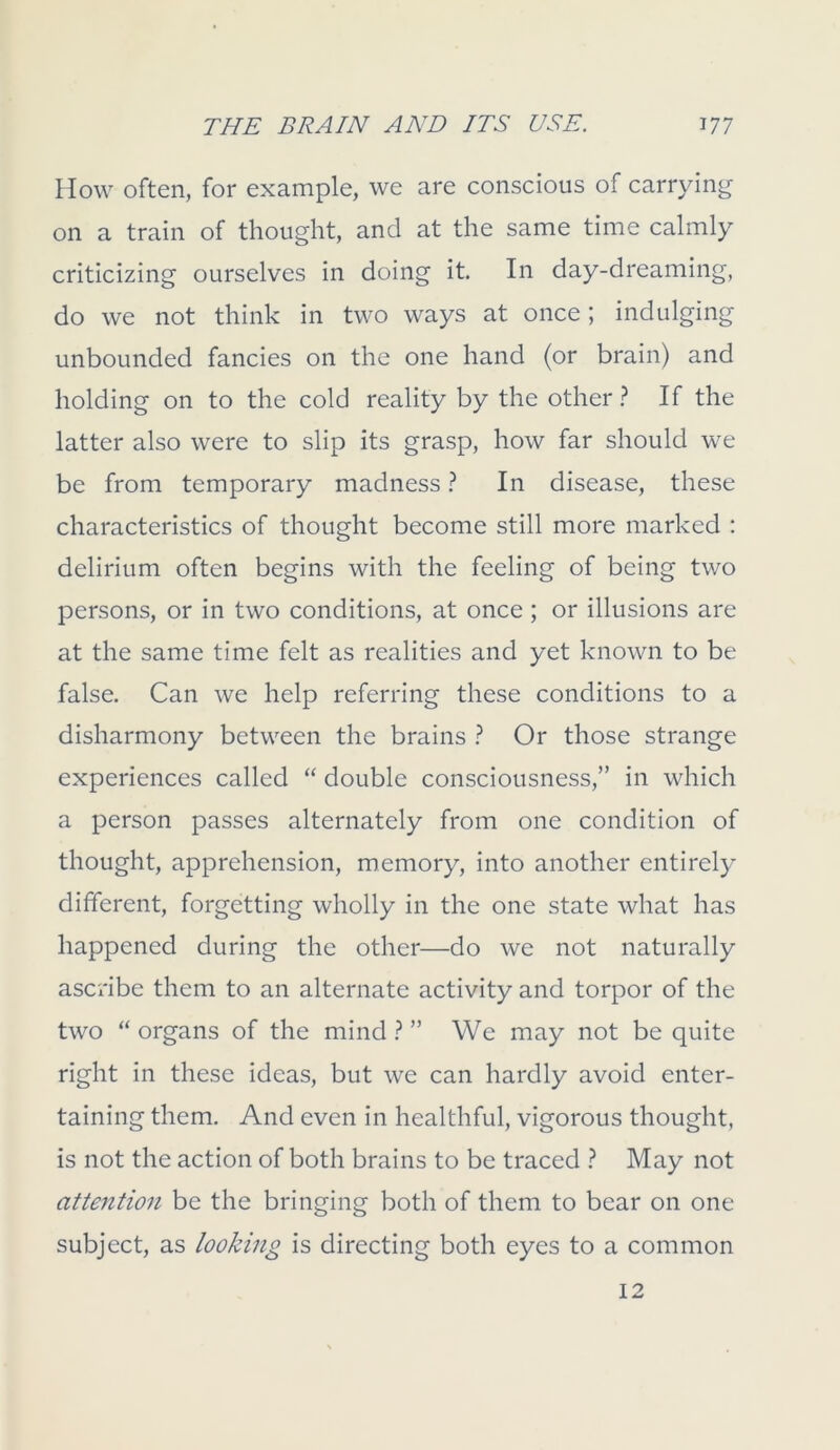 How often, for example, we are conscious of carrying on a train of thought, and at the same time calmly criticizing ourselves in doing it. In day-dreaming, do we not think in two ways at once; indulging unbounded fancies on the one hand (or brain) and holding on to the cold reality by the other ? If the latter also were to slip its grasp, how far should we be from temporary madness ? In disease, these characteristics of thought become still more marked : delirium often begins with the feeling of being two persons, or in two conditions, at once; or illusions are at the same time felt as realities and yet known to be false. Can we help referring these conditions to a disharmony between the brains ? Or those strange experiences called “ double consciousness,” in which a person passes alternately from one condition of thought, apprehension, memory, into another entirely different, forgetting wholly in the one state what has happened during the other—do we not naturally ascribe them to an alternate activity and torpor of the two “ organs of the mind ? ” We may not be quite right in these ideas, but we can hardly avoid enter- taining them. And even in healthful, vigorous thought, is not the action of both brains to be traced ? May not attention be the bringing both of them to bear on one subject, as looking is directing both eyes to a common 12