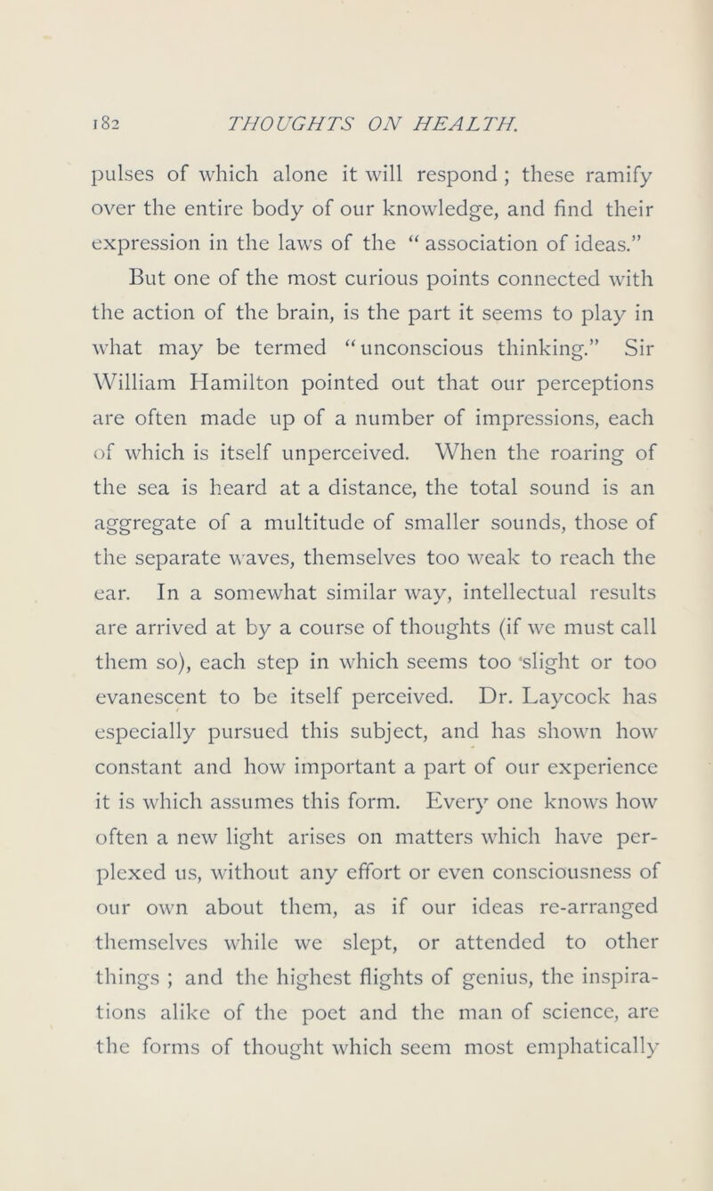 pulses of which alone it will respond ; these ramify over the entire body of our knowledge, and find their expression in the laws of the “ association of ideas.” But one of the most curious points connected with the action of the brain, is the part it seems to play in what may be termed “unconscious thinking.” Sir William Hamilton pointed out that our perceptions are often made up of a number of impressions, each of which is itself unperceived. When the roaring of the sea is heard at a distance, the total sound is an aggregate of a multitude of smaller sounds, those of the separate waves, themselves too weak to reach the ear. In a somewhat similar way, intellectual results are arrived at by a course of thoughts (if we must call them so), each step in which seems too ‘slight or too evanescent to be itself perceived. Dr. Laycock has especially pursued this subject, and has shown how constant and how important a part of our experience it is which assumes this form. Every one knows how often a new light arises on matters which have per- plexed 11s, without any effort or even consciousness of our own about them, as if our ideas re-arranged themselves while we slept, or attended to other things ; and the highest flights of genius, the inspira- tions alike of the poet and the man of science, are the forms of thought which seem most emphatically