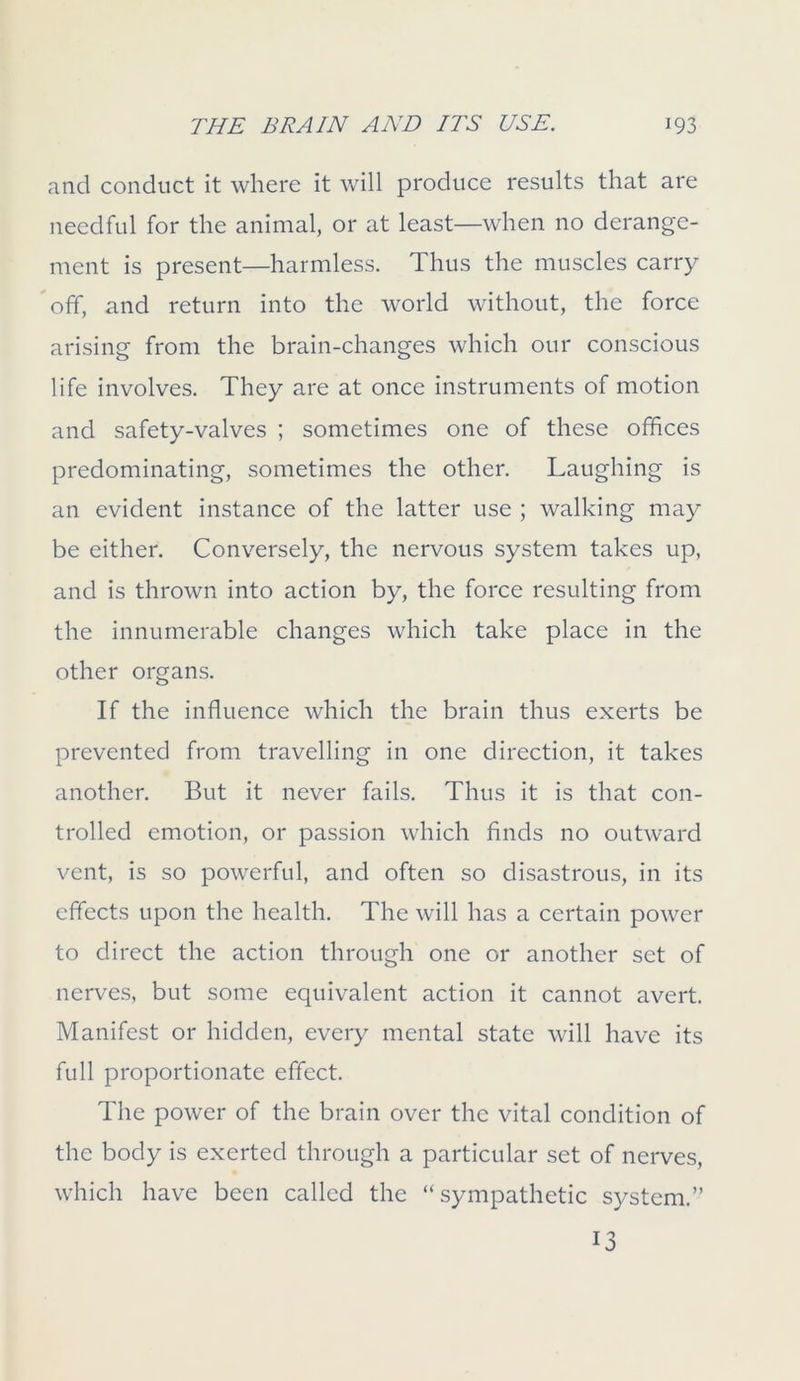 and conduct it where it will produce results that are needful for the animal, or at least—when no derange- ment is present—harmless. Thus the muscles carry off, and return into the world without, the force arising from the brain-changes which our conscious life involves. They are at once instruments of motion and safety-valves ; sometimes one of these offices predominating, sometimes the other. Laughing is an evident instance of the latter use ; walking may be either. Conversely, the nervous system takes up, and is thrown into action by, the force resulting from the innumerable changes which take place in the other organs. If the influence which the brain thus exerts be prevented from travelling in one direction, it takes another. But it never fails. Thus it is that con- trolled emotion, or passion which finds no outward vent, is so powerful, and often so disastrous, in its effects upon the health. The will has a certain power to direct the action through one or another set of nerves, but some equivalent action it cannot avert. Manifest or hidden, every mental state will have its full proportionate effect. The power of the brain over the vital condition of the body is exerted through a particular set of nerves, which have been called the “sympathetic system.” 13