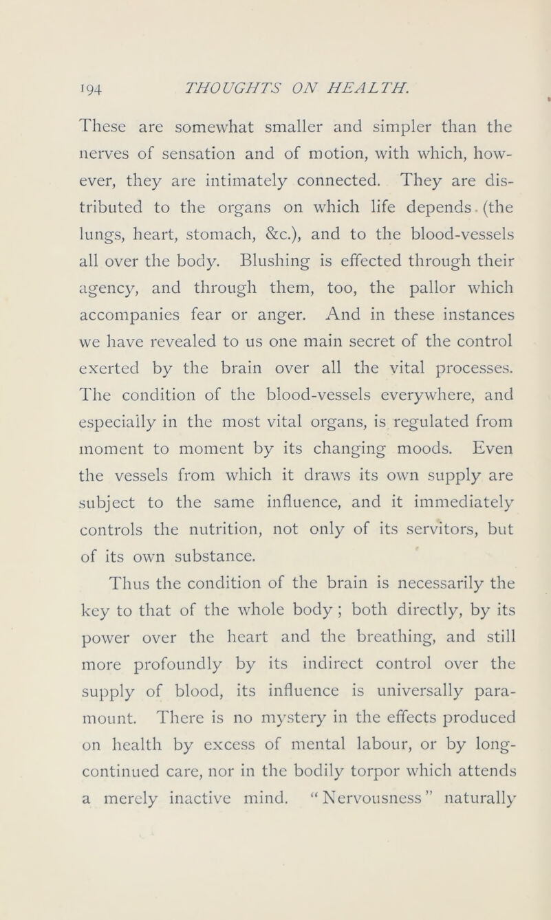 These are somewhat smaller and simpler than the nerves of sensation and of motion, with which, how- ever, they are intimately connected. They are dis- tributed to the organs on which life depends. (the lungs, heart, stomach, &c.), and to the blood-vessels all over the body. Blushing is effected through their agency, and through them, too, the pallor which accompanies fear or anger. And in these instances we have revealed to us one main secret of the control exerted by the brain over all the vital processes. The condition of the blood-vessels everywhere, and especially in the most vital organs, is regulated from moment to moment by its changing moods. Even the vessels from which it draws its own supply are subject to the same influence, and it immediately controls the nutrition, not only of its senators, but of its own substance. Thus the condition of the brain is necessarily the key to that of the whole body ; both directly, by its power over the heart and the breathing, and still more profoundly by its indirect control over the supply of blood, its influence is universally para- mount. There is no mystery in the effects produced on health by excess of mental labour, or by long- continued care, nor in the bodily torpor which attends a merely inactive mind. “Nervousness” naturally