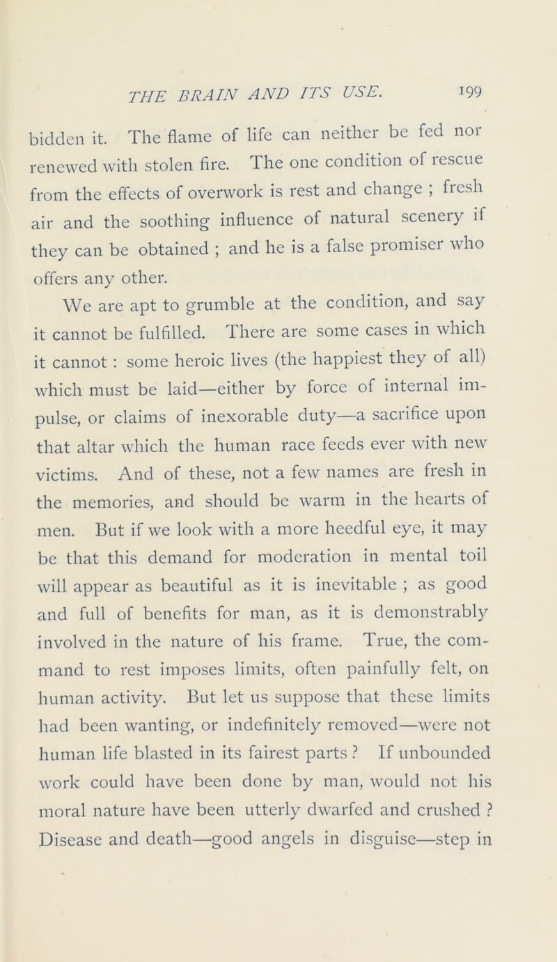 bidden it. The flame of life can neither be fed nor renewed with stolen fire. The one condition of lescue from the effects of overwork is rest and change ; fresh air and the soothing influence of natural scenery if they can be obtained ; and he is a false promiser who offers any other. We are apt to grumble at the condition, and say it cannot be fulfilled. There are some cases in which it cannot: some heroic lives (the happiest they of all) which must be laid—either by force of internal im- pulse, or claims of inexorable duty—a sacrifice upon that altar which the human race feeds ever with new victims. And of these, not a few names are fresh in the memories, and should be warm in the hearts of men. But if we look with a more heedful eye, it may be that this demand for moderation in mental toil will appear as beautiful as it is inevitable ; as good and full of benefits for man, as it is demonstrably involved in the nature of his frame. True, the com- mand to rest imposes limits, often painfully felt, on human activity. But let us suppose that these limits had been wanting, or indefinitely removed—were not human life blasted in its fairest parts ? If unbounded work could have been done by man, would not his moral nature have been utterly dwarfed and crushed ? Disease and death—good angels in disguise—step in