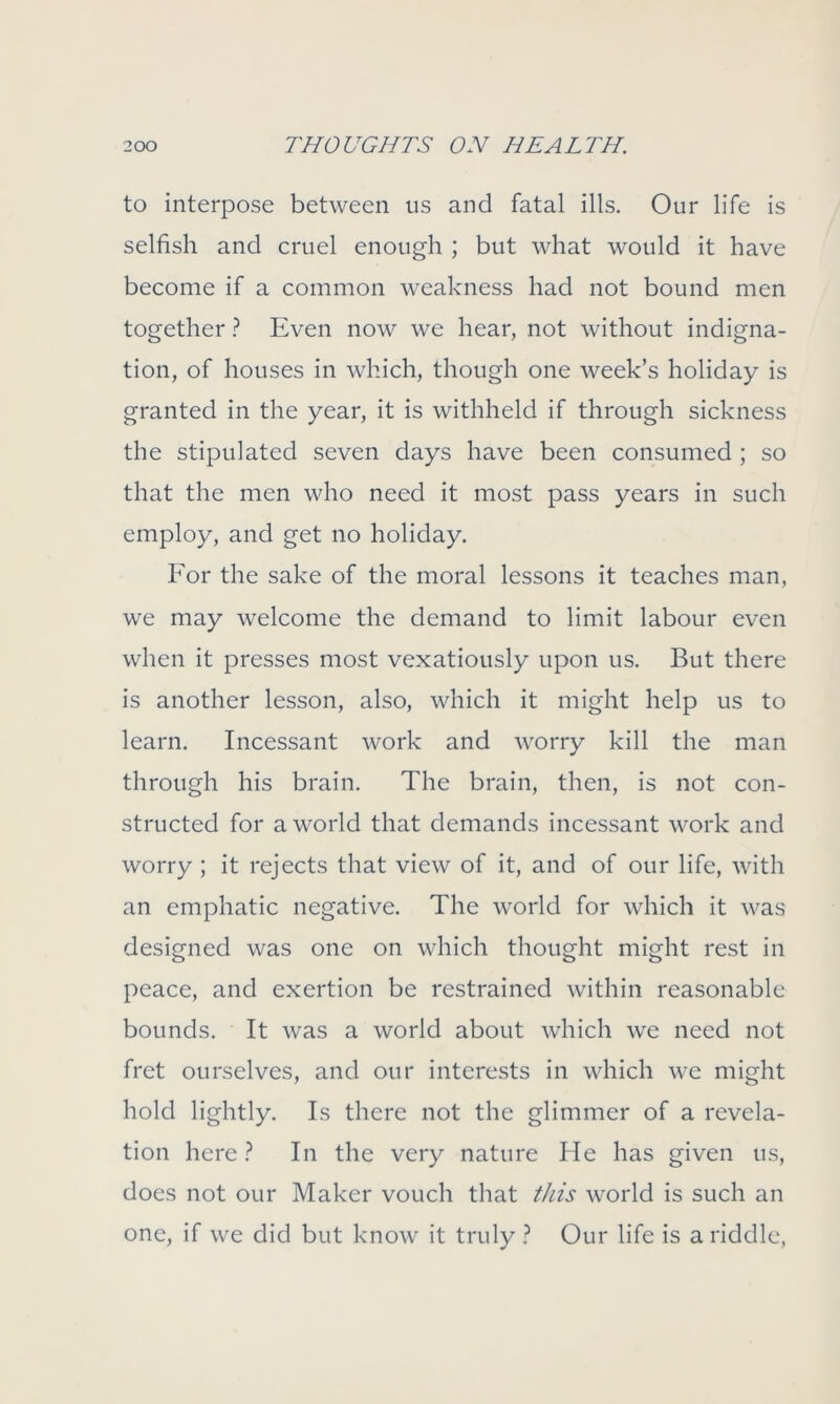 to interpose between us and fatal ills. Our life is selfish and cruel enough ; but what would it have become if a common weakness had not bound men together ? Even now we hear, not without indigna- tion, of houses in which, though one week’s holiday is granted in the year, it is withheld if through sickness the stipulated seven days have been consumed ; so that the men who need it most pass years in such employ, and get no holiday. For the sake of the moral lessons it teaches man, we may welcome the demand to limit labour even when it presses most vexatiously upon us. But there is another lesson, also, which it might help us to learn. Incessant work and worry kill the man through his brain. The brain, then, is not con- structed for a world that demands incessant work and worry ; it rejects that view of it, and of our life, with an emphatic negative. The world for which it was designed was one on which thought might rest in peace, and exertion be restrained within reasonable bounds. It was a world about which we need not fret ourselves, and our interests in which we might hold lightly. Is there not the glimmer of a revela- tion here ? In the very nature He has given us, does not our Maker vouch that this world is such an one, if we did but know it truly ? Our life is a riddle,