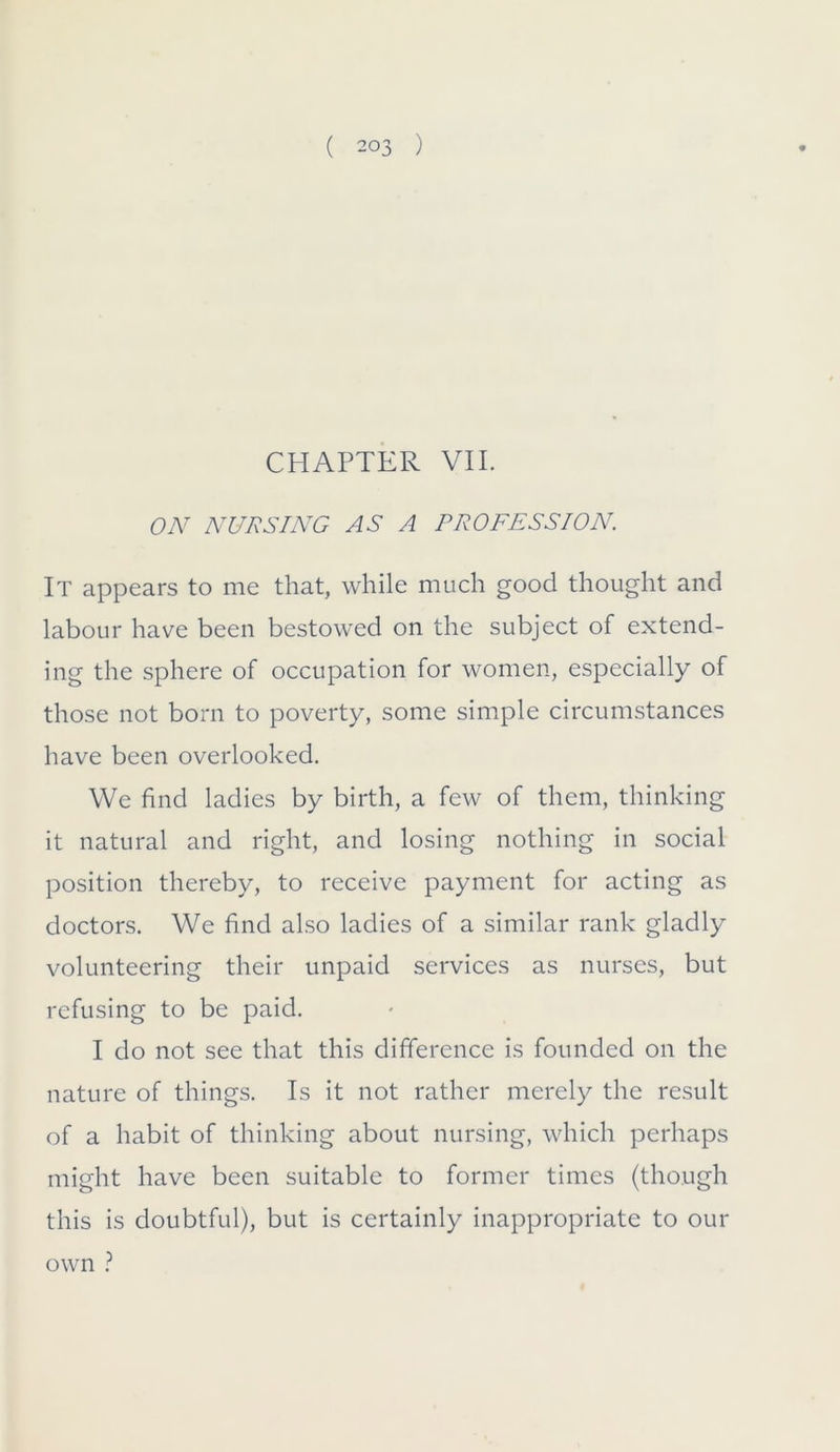 CHAPTER VII. ON NURSING AS A PROFESSION. It appears to me that, while much good thought and labour have been bestowed on the subject of extend- ing the sphere of occupation for women, especially of those not born to poverty, some simple circumstances have been overlooked. We find ladies by birth, a few of them, thinking it natural and right, and losing nothing in social position thereby, to receive payment for acting as doctors. We find also ladies of a similar rank gladly volunteering their unpaid services as nurses, but refusing to be paid. I do not see that this difference is founded on the nature of things. Is it not rather merely the result of a habit of thinking about nursing, which perhaps might have been suitable to former times (though this is doubtful), but is certainly inappropriate to our own ?