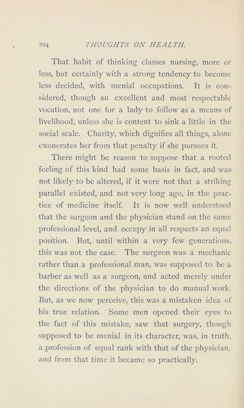 That habit of thinking classes nursing, more or less, but certainly with a strong tendency to become less decided, with menial occupations. It is con- sidered, though an excellent and most respectable vocation, not one for a lady to follow as a means of livelihood, unless she is content to sink a little in the social scale. Charity, which dignifies all things, alone exonerates her from that penalty if she pursues it. There might be reason to suppose that a rooted feeling of this kind had some basis in fact, and was not likely to be altered, if it were not that a striking parallel existed, and not very long ago, in the prac- tice of medicine itself. It is now well understood that the surgeon and the physician stand on the same professional level, and occupy in all respects an equal position. But, until within a very few generations, this was not the case. The surgeon was a mechanic rather than a professional man, was supposed to be a barber as well as a surgeon, and acted merely under the directions of the physician to do manual work. But, as we now perceive, this was a mistaken idea of his true relation. Some men opened their eyes to the fact of this mistake, saw that surgery, though supposed to be menial in its character, was, in truth, a profession of equal rank with that of the physician, and from that time it became so practically.