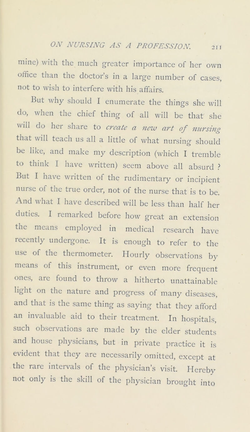 mine) with the much greater importance of her own office than the doctor’s in a large number of cases, not to wish to interfere with his affairs. But why should I enumerate the things she will do, when the chief thing of all will be that she will do her share to create a new art of nursing that will teach us all a little of what nursing should be like, and make my description (which I tremble to think I have written) seem above all absurd ? But I have written of the rudimentary or incipient nu^c of the true order, not of the nurse that is to be. And what I have described will be less than half her duties. I remarked before how great an extension the means employed in medical research have recently undergone. It is enough to refer to the use of the thermometer. Hourly observations by means of this instrument, or even more frequent ones, are found to throw a hitherto unattainable light on the nature and progress of many diseases, and that is the same thing as saying that they afford an invaluable aid to their treatment. In hospitals, such observations are made by the elder students and house physicians, but in private practice it is evident that they are necessarily omitted, except at the rare intervals of the physician’s visit. Hereby not only is the skill of the physician brought into