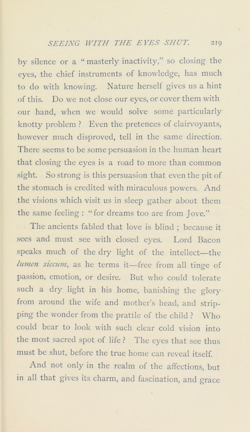 by silence or a “ masterly inactivity,” so closing the eyes, the chief instruments of knowledge, has much to do with knowing. Nature herself gives us a hint of this. Do we not close our eyes, or cover them with our hand, when we would solve some particularly knotty problem ? Even the pretences of clairvoyants, however much disproved, tell in the same direction. There seems to be some persuasion in the human heart that closing the eyes is a road to more than common sight. So strong is this persuasion that even the pit of the stomach is credited with miraculous powers. And the visions which visit us in sleep gather about them the same feeling : “for dreams too are from Jove.” The ancients fabled that love is blind ; because it sees and must see with closed eyes. Lord Bacon speaks much of the dry light of the intellect—the lumen siccum, as he terms it—free from all tincre of passion, emotion, or desire. But who could tolerate such a dry light in his home, banishing the glory from around the wife and mother’s head, and strip- ping the wonder from the prattle of the child ? Who could bear to look with such clear cold vision into the most sacred spot of life ? The eyes that see thus must be shut, before the true home can reveal itself. And not only in the realm of the affections, but in all that gives its charm, and fascination, and grace