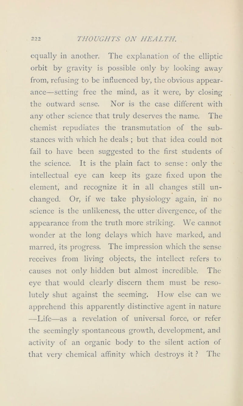 equally in another. The explanation of the elliptic orbit by gravity is possible only by looking away from, refusing to be influenced by, the obvious appear- ance—setting free the mind, as it were, by closing the outward sense. Nor is the case different with any other science that truly deserves the name. The chemist repudiates the transmutation of the sub- stances with which he deals ; but that idea could not fail to have been suggested to the first students of the science. It is the plain fact to sense : only the intellectual eye can keep its gaze fixed upon the element, and recognize it in all changes still un- changed. Or, if we take physiology again, in' no science is the unlikcness, the utter divergence, of the appearance from the truth more striking. We cannot wonder at the long delays which have marked, and marred, its progress. The impression which the sense receives from living objects, the intellect refers to causes not only hidden but almost incredible. The eye that would clearly discern them must be reso- lutely shut against the seeming. How else can we apprehend this apparently distinctive agent in nature —Life—as a revelation of universal force, or refer the seemingly spontaneous growth, development, and activity of an organic body to the silent action of that very chemical affinity which destroys it ? The