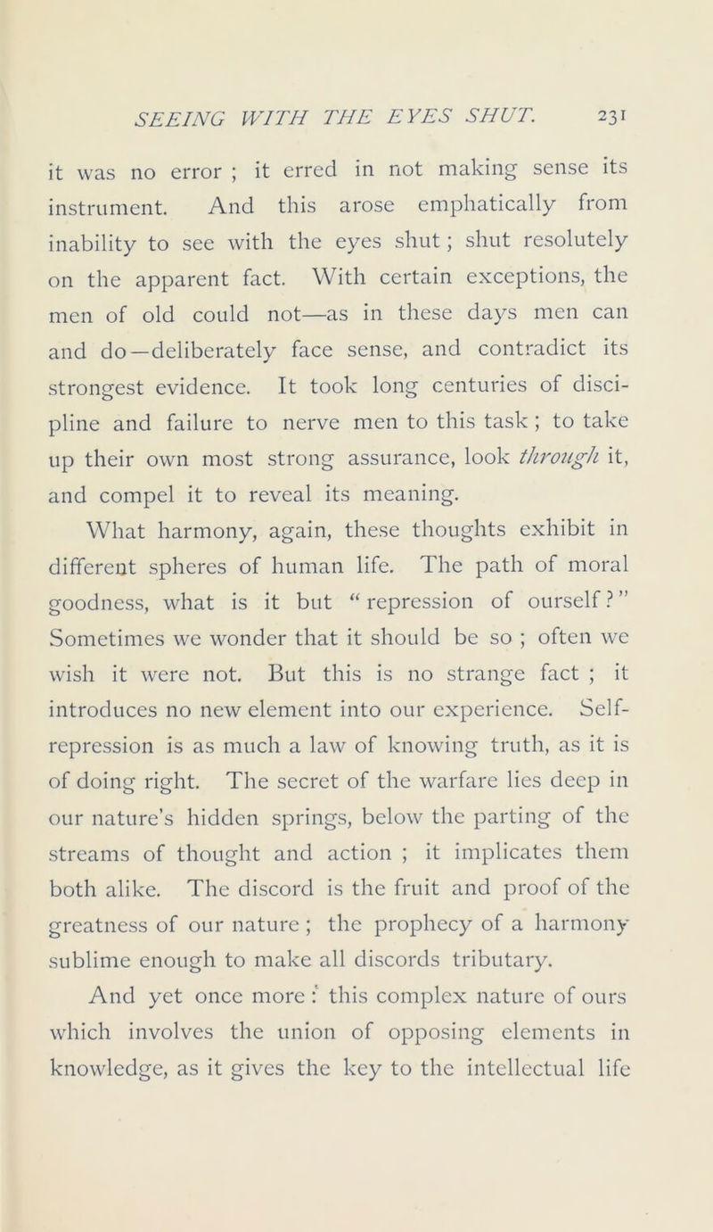 it was no error ; it erred in not making sense its instrument. And this arose emphatically from inability to see with the eyes shut; shut resolutely on the apparent fact. With certain exceptions, the men of old could not—as in these days men can and do—deliberately face sense, and contradict its strongest evidence. It took long centuries of disci- pline and failure to nerve men to this task ; to take up their own most strong assurance, look through it, and compel it to reveal its meaning. What harmony, again, these thoughts exhibit in different spheres of human life. The path of moral goodness, what is it but “ repression of ourself ? ” Sometimes we wonder that it should be so ; often we wish it were not. But this is no strange fact ; it introduces no new element into our experience. Self- repression is as much a law of knowing truth, as it is of doing right. The secret of the warfare lies deep in our nature’s hidden springs, below the parting of the streams of thought and action ; it implicates them both alike. The discord is the fruit and proof of the greatness of our nature ; the prophecy of a harmony sublime enough to make all discords tributary. And yet once more : this complex nature of ours which involves the union of opposing elements in knowledge, as it gives the key to the intellectual life