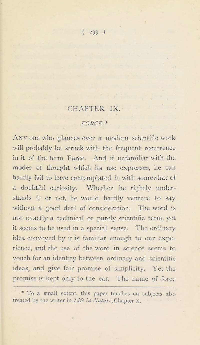 CHAPTER IX. FORCE. * Any one who glances over a modern scientific work will probably be struck with the frequent recurrence in it of the term Force. And if unfamiliar with the modes of thought which its use expresses, he can hardly fail to have contemplated it with somewhat of a doubtful curiosity. Whether he rightly under- stands it or not, he would hardly venture to say without a good deal of consideration. The word is not exactly a technical or purely scientific term, yet it seems to be used in a special sense. The ordinary idea conveyed by it is familiar enough to our expe- rience, and the use of the word in science seems to vouch for an identity between ordinary and scientific ideas, and give fair promise of simplicity. Yet the promise is kept only to the ear. The name of force * To a small extent, this paper touches on subjects also treated by the writer in Life in Nature, Chapter X.