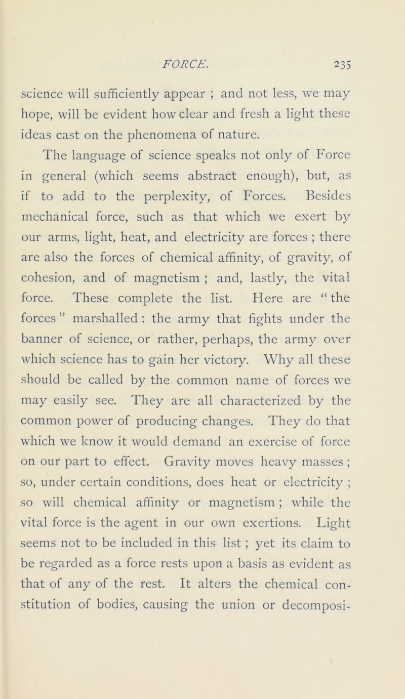 science will sufficiently appear ; and not less, we may hope, will be evident how clear and fresh a light these ideas cast on the phenomena of nature. The language of science speaks not only of Force in general (which seems abstract enough), but, as if to add to the perplexity, of Forces. Besides mechanical force, such as that which we exert by our arms, light, heat, and electricity are forces ; there are also the forces of chemical affinity, of gravity, of cohesion, and of magnetism ; and, lastly, the vital force. These complete the list. Here are “ the forces ” marshalled : the army that fights under the banner of science, or rather, perhaps, the army over which science has to gain her victory. Why all these should be called by the common name of forces we may easily see. They are all characterized by the common power of producing changes. They do that which we know it would demand an exercise of force on our part to effect. Gravity moves heavy masses ; so, under certain conditions, does heat or electricity ; so will chemical affinity or magnetism; while the vital force is the agent in our own exertions. Light seems not to be included in this list ; yet its claim to be regarded as a force rests upon a basis as evident as that of any of the rest. It alters the chemical con- stitution of bodies, causing the union or decomposi-