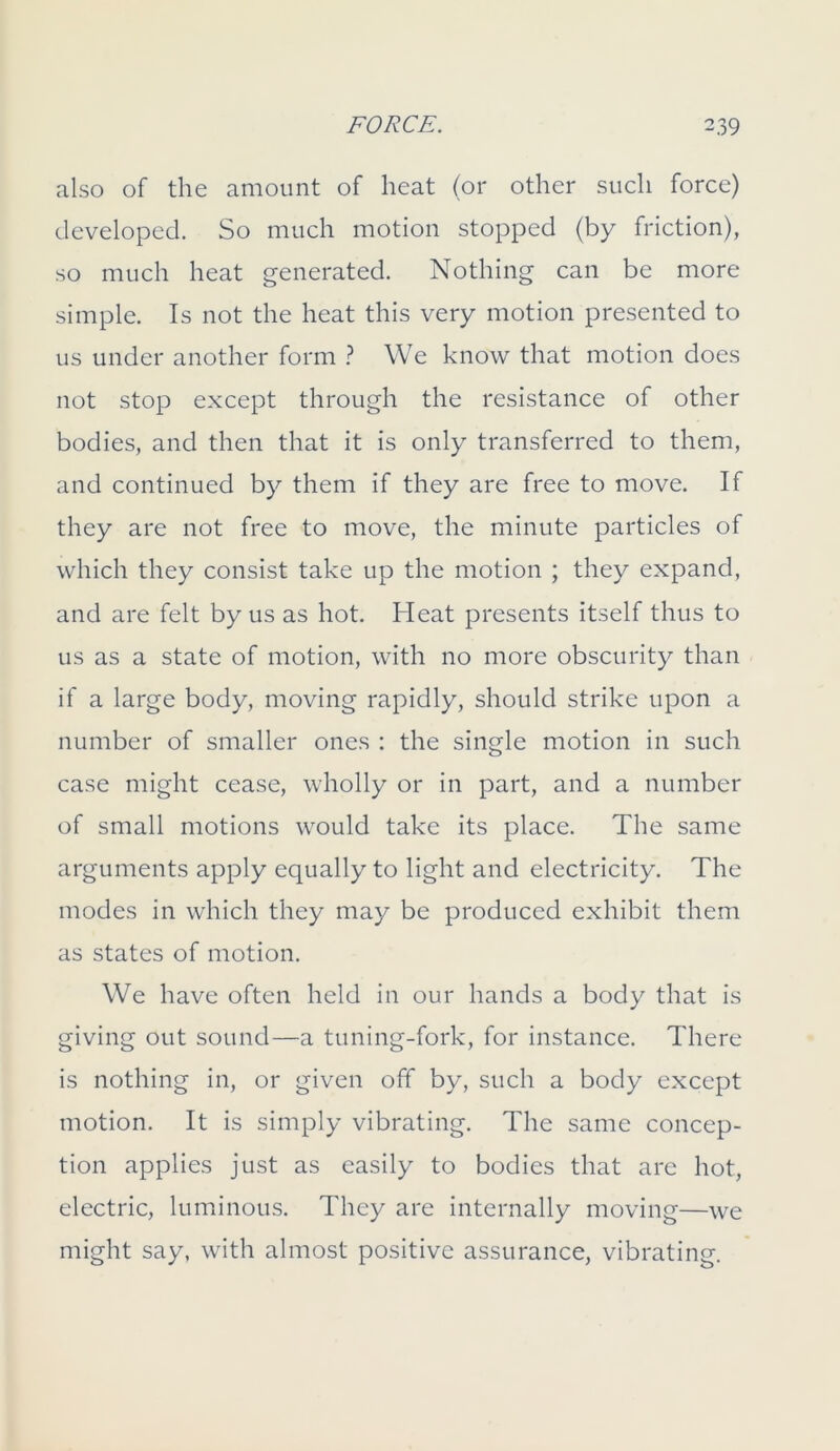 also of the amount of heat (or other such force) developed. So much motion stopped (by friction), so much heat generated. Nothing can be more simple. Is not the heat this very motion presented to us under another form ? We know that motion does not stop except through the resistance of other bodies, and then that it is only transferred to them, and continued by them if they are free to move. If they are not free to move, the minute particles of which they consist take up the motion ; they expand, and are felt by us as hot. Heat presents itself thus to us as a state of motion, with no more obscurity than if a large body, moving rapidly, should strike upon a number of smaller ones : the single motion in such case might cease, wholly or in part, and a number of small motions would take its place. The same arguments apply equally to light and electricity. The modes in which they may be produced exhibit them as states of motion. We have often held in our hands a body that is giving out sound—a tuning-fork, for instance. There is nothing in, or given off by, such a body except motion. It is simply vibrating. The same concep- tion applies just as easily to bodies that are hot, electric, luminous. They are internally moving—we might say. with almost positive assurance, vibrating.