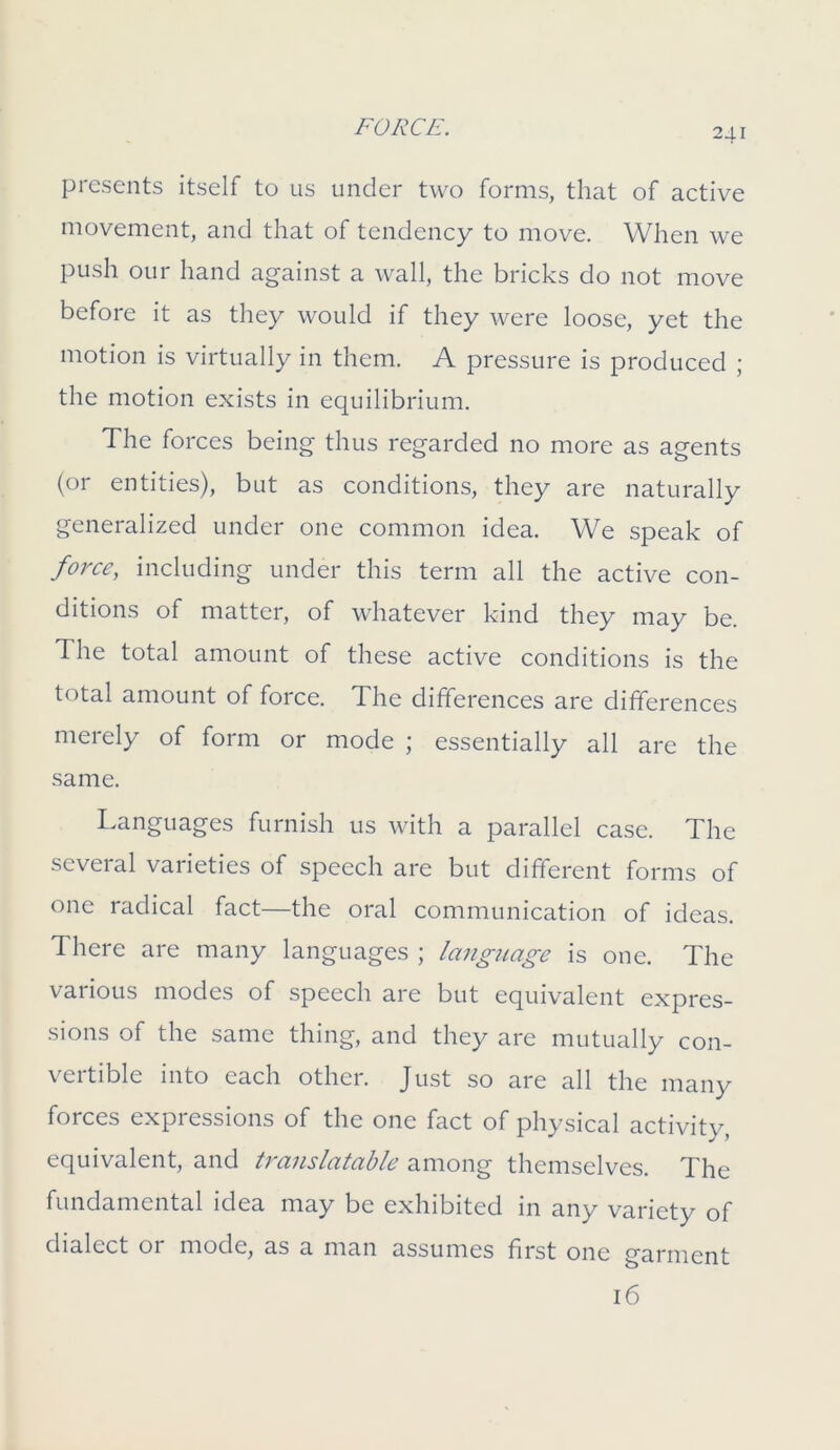 presents itself to us under two forms, that of active movement, and that of tendency to move. When we push our hand against a wall, the bricks do not move before it as they would if they were loose, yet the motion is virtually in them. A pressure is produced ; the motion exists in equilibrium. The forces being thus regarded no more as agents (or entities), but as conditions, they are naturally generalized under one common idea. We speak of force, including under this term all the active con- ditions of matter, of whatever kind they may be. The total amount of these active conditions is the total amount of force. The differences are differences merely of form or mode ; essentially all are the same. Languages furnish us with a parallel case. The several varieties of speech are but different forms of one radical fact—the oral communication of ideas. There are many languages ; language is one. The various modes of speech are but equivalent expres- sions of the same thing, and they are mutually con- vertible into each other. Just so are all the many forces expressions of the one fact of physical activity, equivalent, and translatable among themselves. The fundamental idea may be exhibited in any variety of dialect or mode, as a man assumes first one garment 16